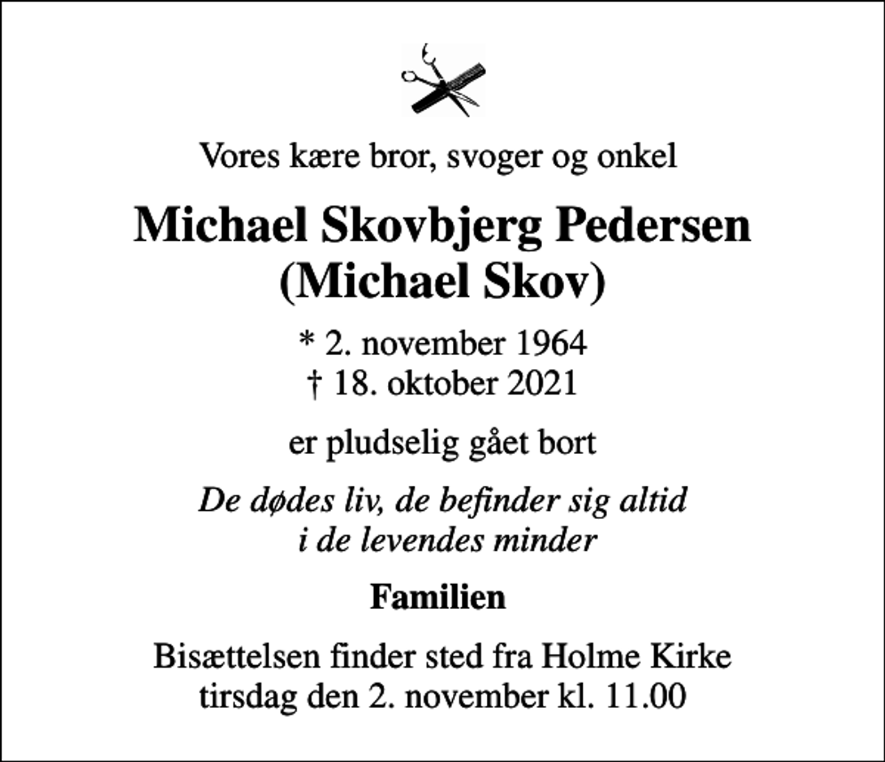<p>Vores kære bror, svoger og onkel<br />Michael Skovbjerg Pedersen (Michael Skov)<br />* 2. november 1964<br />✝ 18. oktober 2021<br />er pludselig gået bort<br />De dødes liv, de befinder sig altid i de levendes minder<br />Familien<br />Bisættelsen finder sted fra Holme Kirke tirsdag den 2. november kl. 11.00</p>