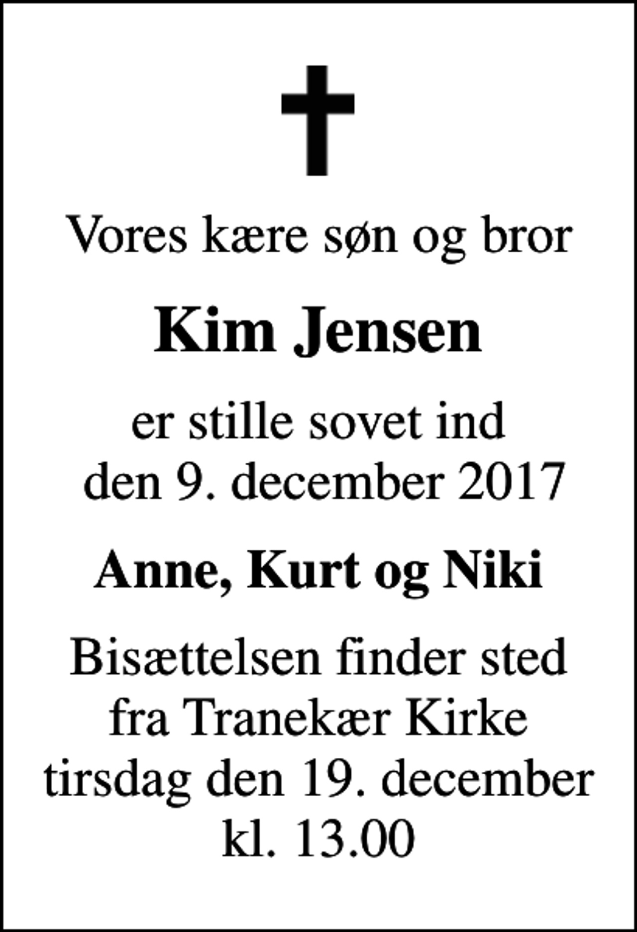 <p>Vores kære søn og bror<br />Kim Jensen<br />er stille sovet ind den 9. december 2017<br />Anne, Kurt og Niki<br />Bisættelsen finder sted fra Tranekær Kirke tirsdag den 19. december kl. 13.00</p>