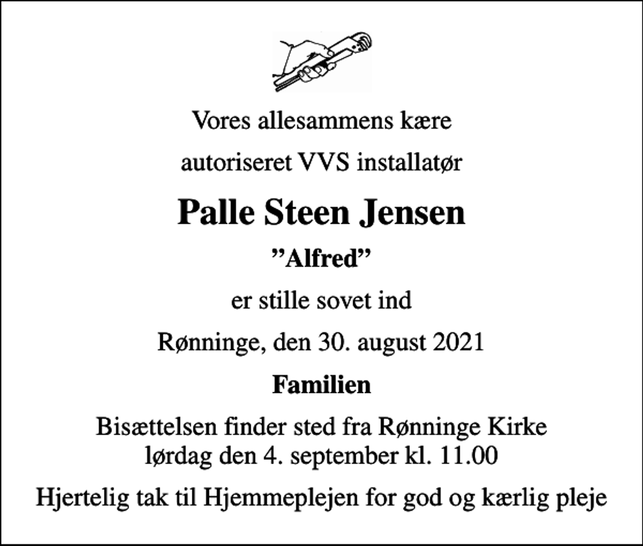 <p>Vores allesammens kære<br />autoriseret VVS installatør<br />Palle Steen Jensen<br />Alfred<br />er stille sovet ind<br />Rønninge, den 30. august 2021<br />Familien<br />Bisættelsen finder sted fra Rønninge Kirke lørdag den 4. september kl. 11.00<br />Hjertelig tak til Hjemmeplejen for god og kærlig pleje</p>