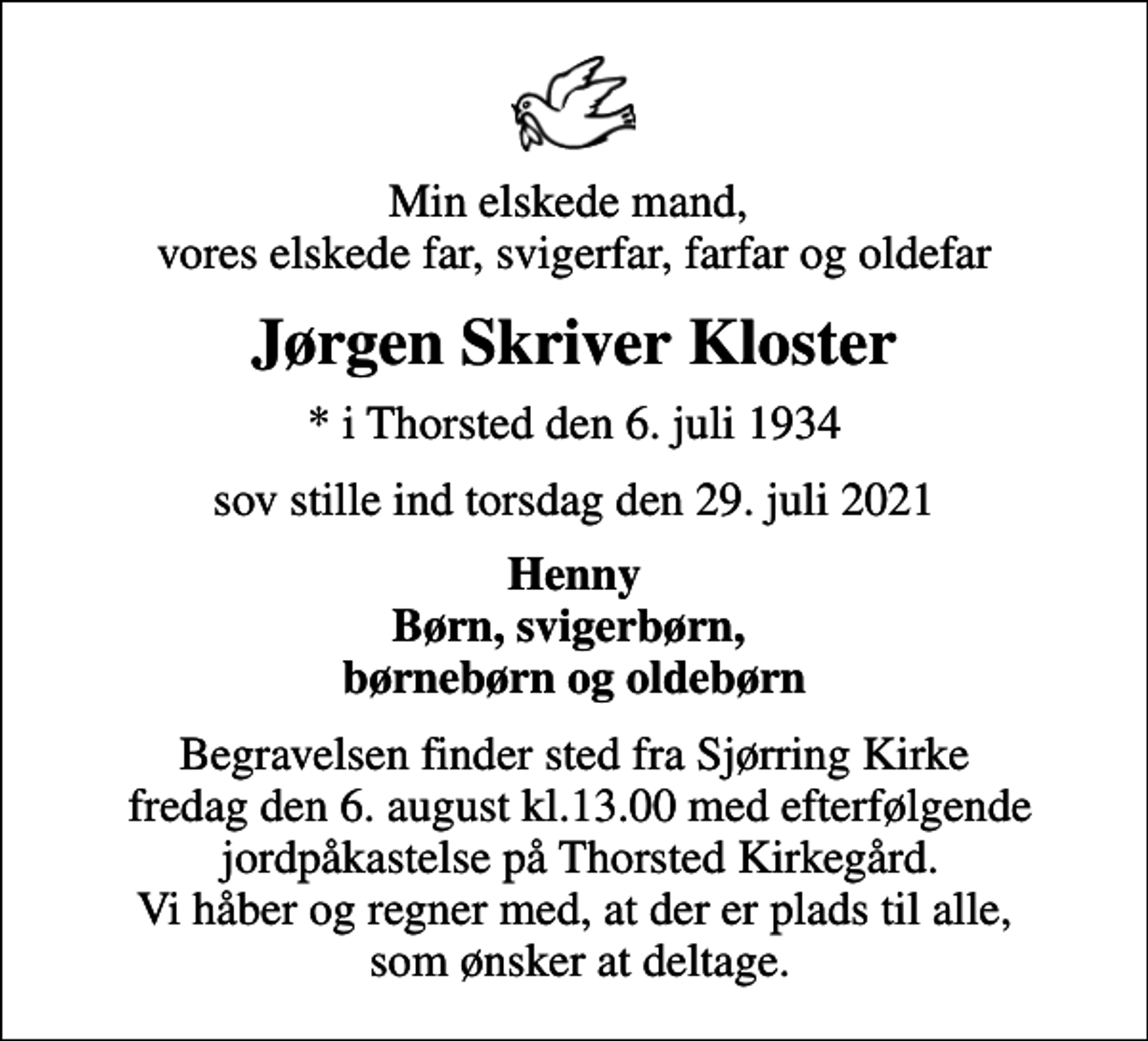 <p>Min elskede mand, vores elskede far, svigerfar, farfar og oldefar<br />Jørgen Skriver Kloster<br />* i Thorsted den 6. juli 1934<br />sov stille ind torsdag den 29. juli 2021<br />Henny Børn, svigerbørn, børnebørn og oldebørn<br />Begravelsen finder sted fra Sjørring Kirke fredag den 6. august kl.13.00 med efterfølgende jordpåkastelse på Thorsted Kirkegård. Vi håber og regner med, at der er plads til alle, som ønsker at deltage.</p>