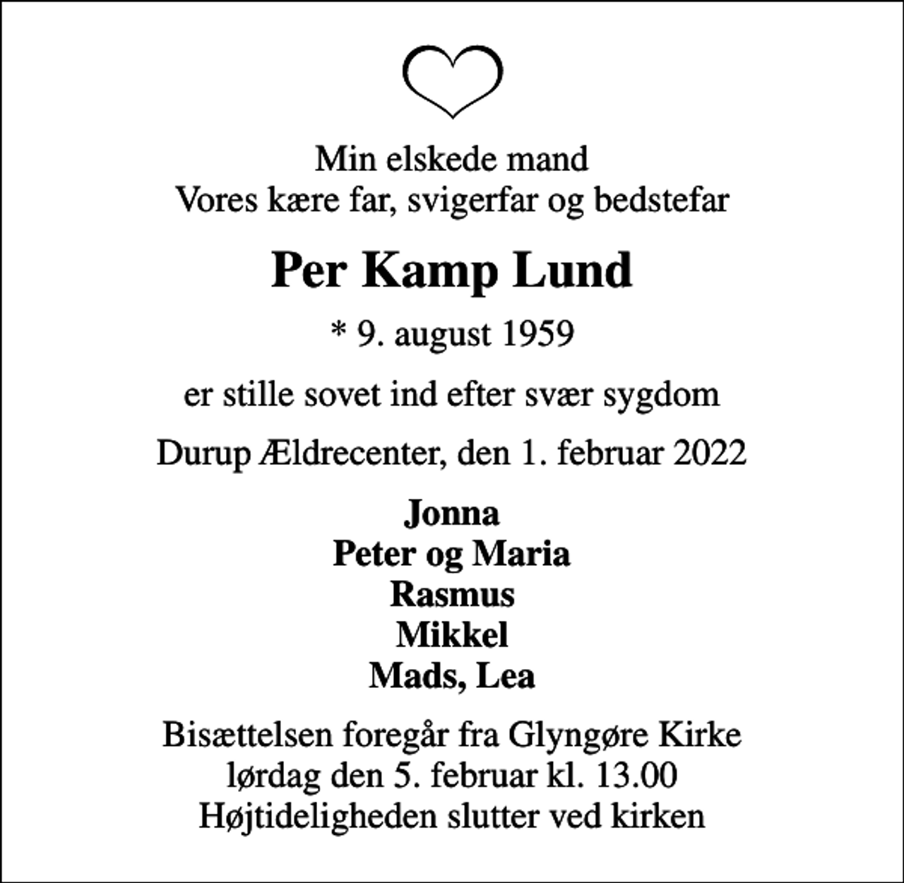 <p>Min elskede mand Vores kære far, svigerfar og bedstefar<br />Per Kamp Lund<br />* 9. august 1959<br />er stille sovet ind efter svær sygdom<br />Durup Ældrecenter, den 1. februar 2022<br />Jonna Peter og Maria Rasmus Mikkel Mads, Lea<br />Bisættelsen foregår fra Glyngøre Kirke lørdag den 5. februar kl. 13.00 Højtideligheden slutter ved kirken</p>