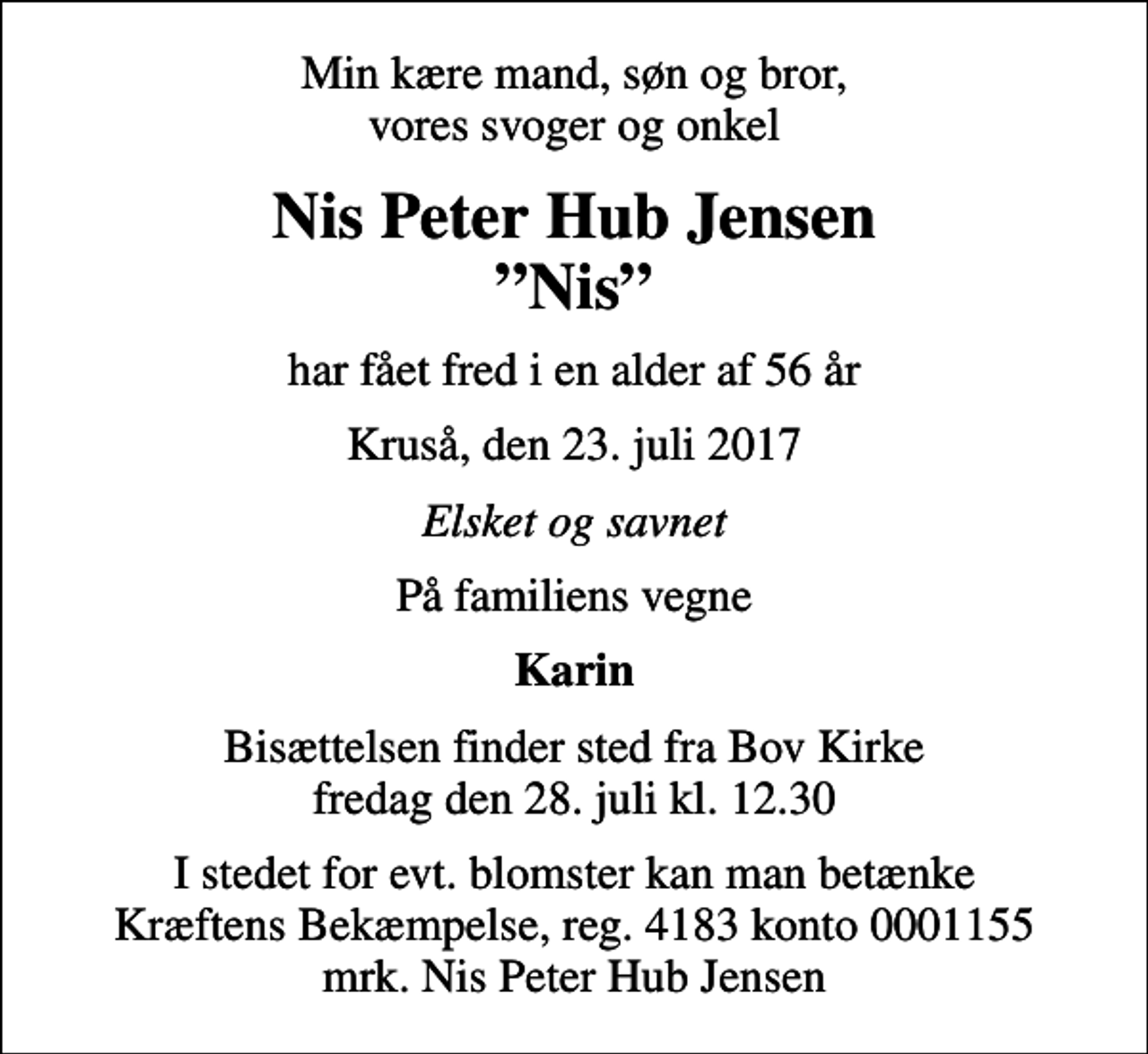 <p>Min kære mand, søn og bror, vores svoger og onkel<br />Nis Peter Hub Jensen Nis<br />har fået fred i en alder af 56 år<br />Kruså, den 23. juli 2017<br />Elsket og savnet<br />På familiens vegne<br />Karin<br />Bisættelsen finder sted fra Bov Kirke fredag den 28. juli kl. 12.30<br />I stedet for evt. blomster kan man betænke<br />Kræftens Bekæmpelse reg.4183konto0001155mrk. Nis Peter Hub<br />Jensen</p>