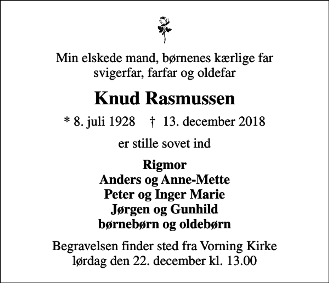 <p>Min elskede mand, børnenes kærlige far svigerfar, farfar og oldefar<br />Knud Rasmussen<br />* 8. juli 1928 ✝ 13. december 2018<br />er stille sovet ind<br />Rigmor Anders og Anne-Mette Peter og Inger Marie Jørgen og Gunhild børnebørn og oldebørn<br />Begravelsen finder sted fra Vorning Kirke lørdag den 22. december kl. 13.00</p>
