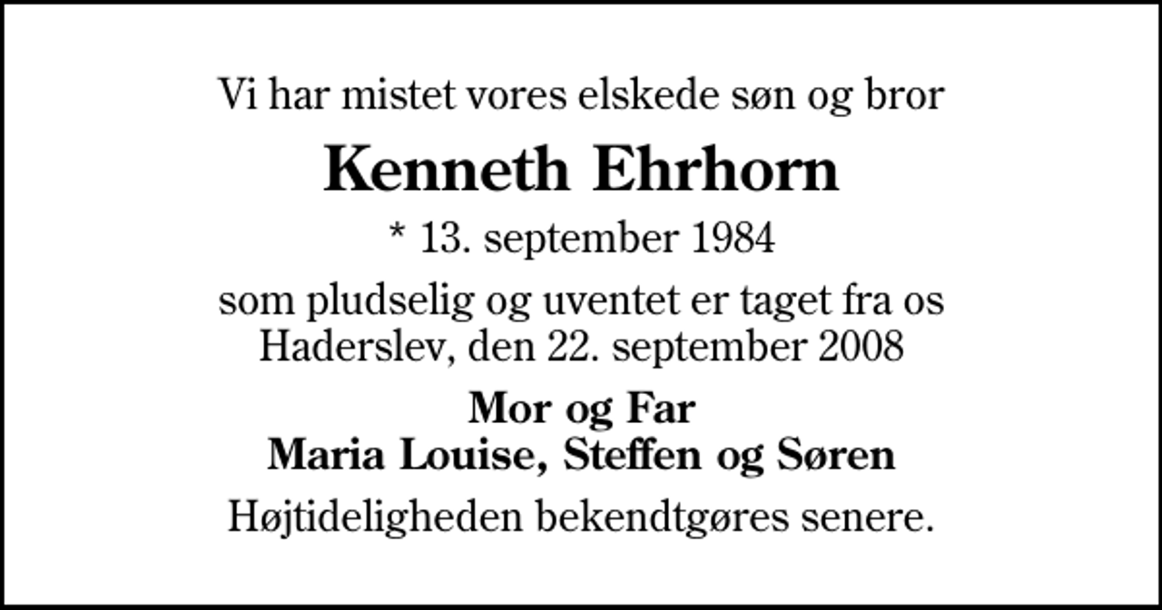<p>Vi har mistet vores elskede søn og bror<br />Kenneth Ehrhorn<br />* 13. september 1984<br />som pludselig og uventet er taget fra os Haderslev, den 22. september 2008<br />Mor og Far Maria Louise, Steffen og Søren<br />Højtideligheden bekendtgøres senere.</p>