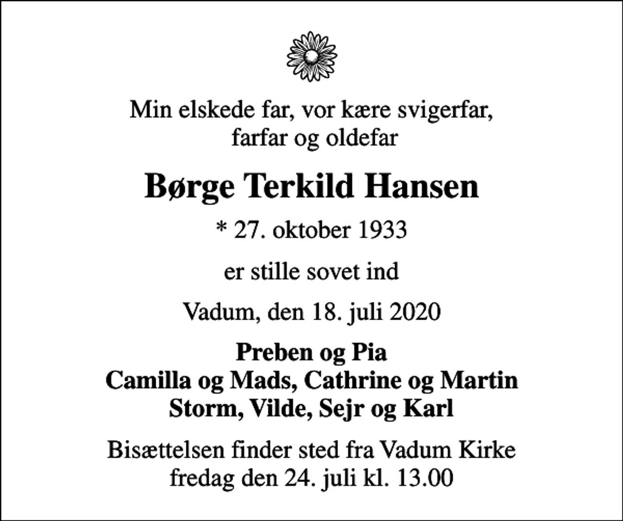 <p>Min elskede far, vor kære svigerfar, farfar og oldefar<br />Børge Terkild Hansen<br />* 27. oktober 1933<br />er stille sovet ind<br />Vadum, den 18. juli 2020<br />Preben og Pia Camilla og Mads, Cathrine og Martin Storm, Vilde, Sejr og Karl<br />Bisættelsen finder sted fra Vadum Kirke fredag den 24. juli kl. 13.00</p>