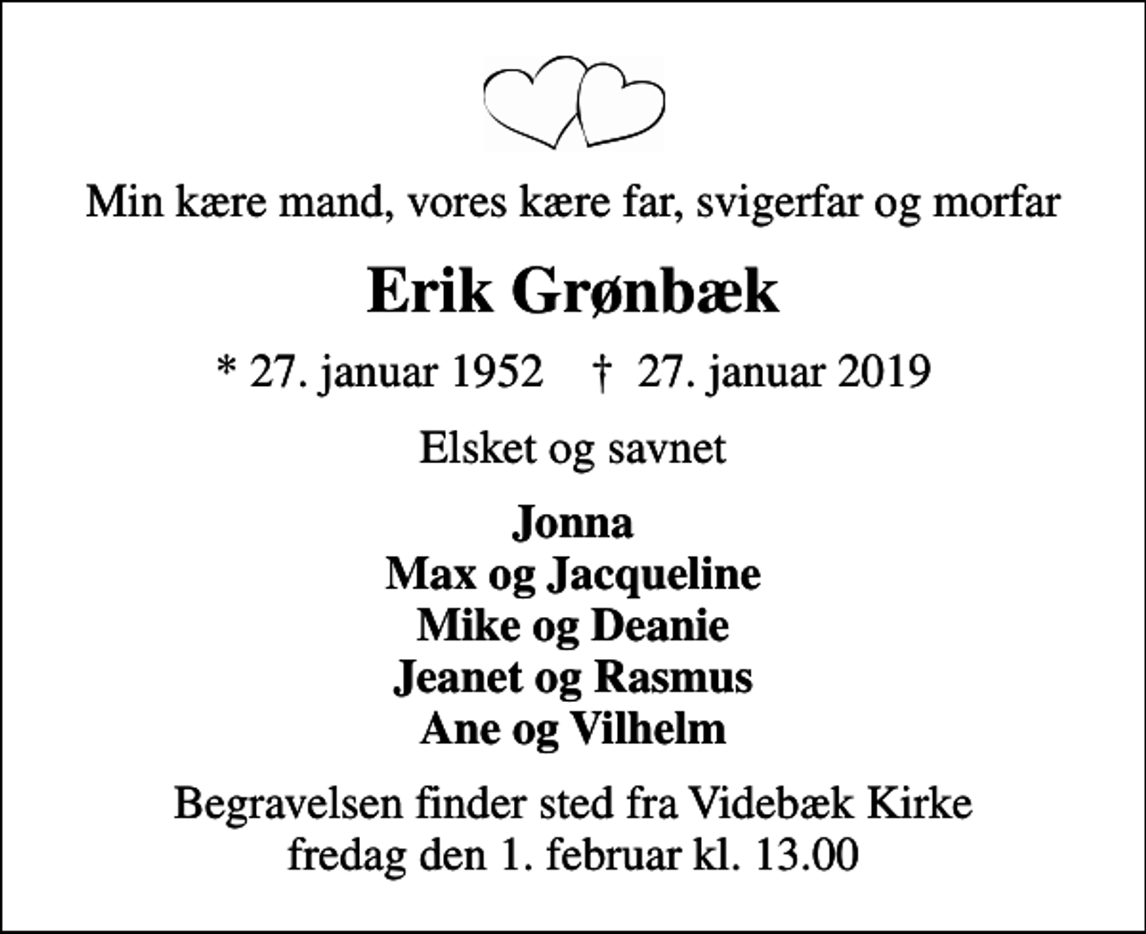 <p>Min kære mand, vores kære far, svigerfar og morfar<br />Erik Grønbæk<br />* 27. januar 1952 ✝ 27. januar 2019<br />Elsket og savnet<br />Jonna Max og Jacqueline Mike og Deanie Jeanet og Rasmus Ane og Vilhelm<br />Begravelsen finder sted fra Videbæk Kirke fredag den 1. februar kl. 13.00</p>