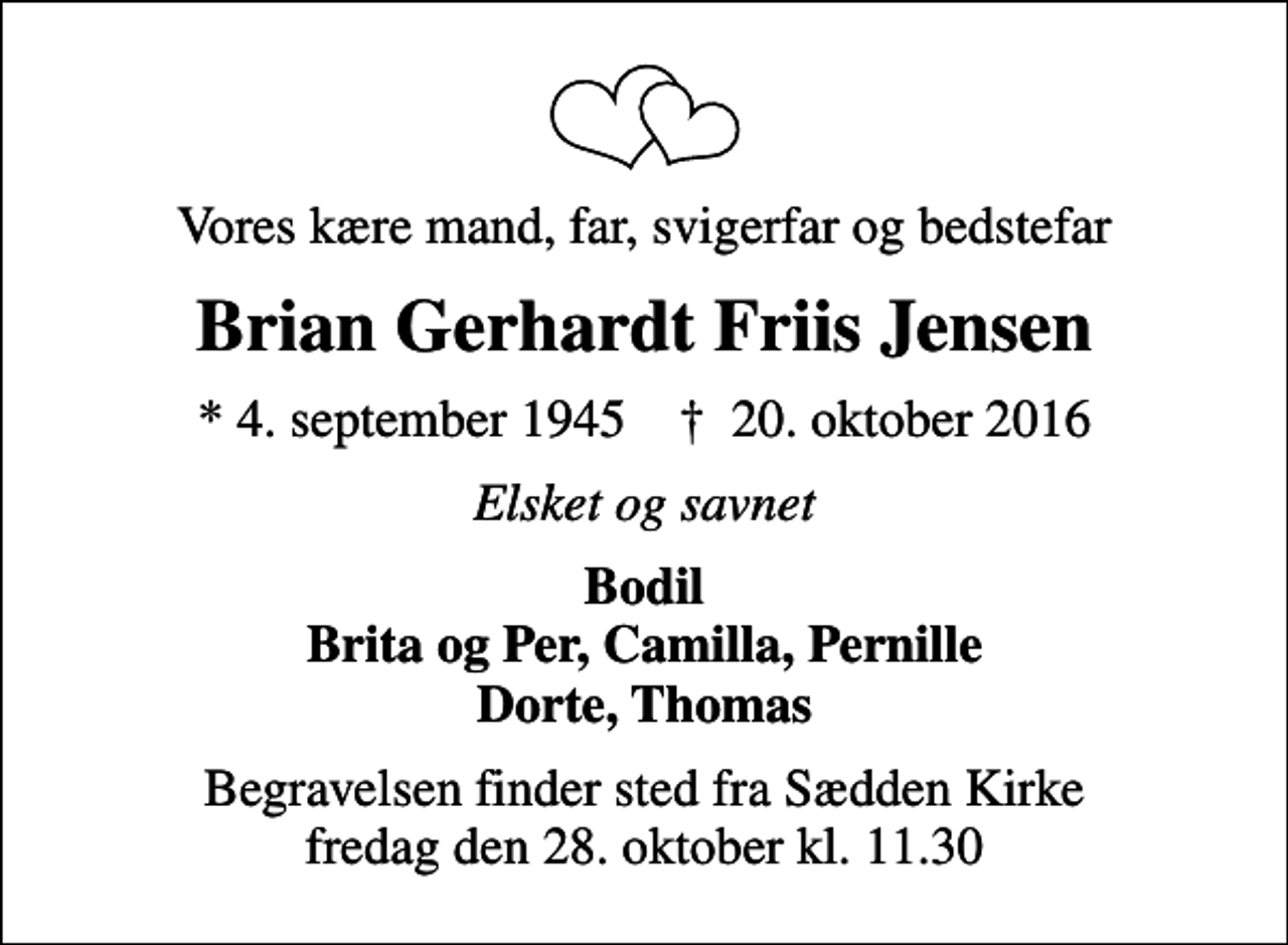 <p>Vores kære mand, far, svigerfar og bedstefar<br />Brian Gerhardt Friis Jensen<br />* 4. september 1945 ✝ 20. oktober 2016<br />Elsket og savnet<br />Bodil Brita og Per, Camilla, Pernille Dorte, Thomas<br />Begravelsen finder sted fra Sædden Kirke fredag den 28. oktober kl. 11.30</p>