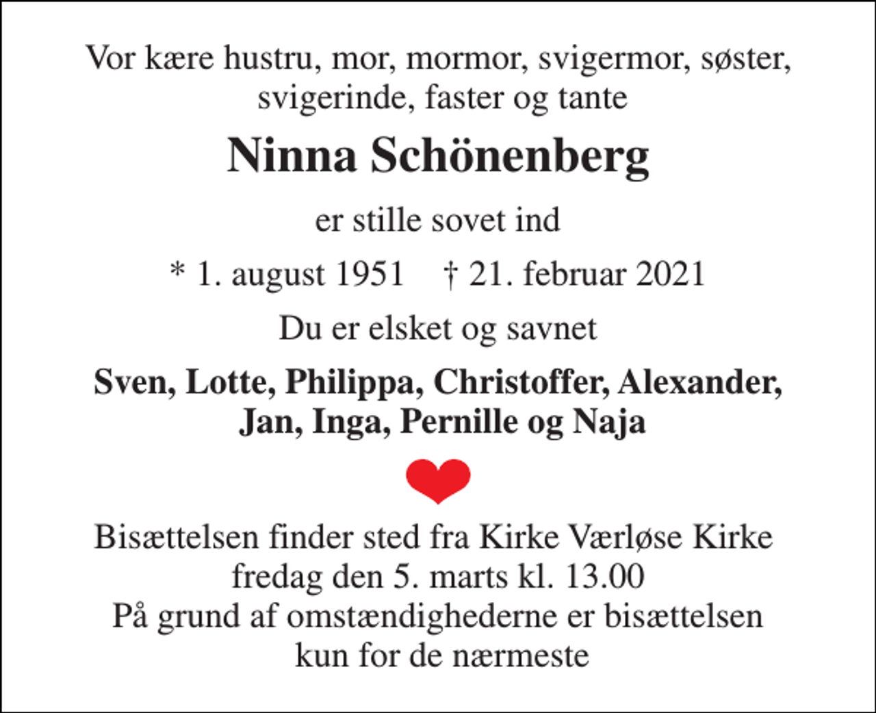 <p>Vor kære hustru, mor, mormor, svigermor, søster, svigerinde, faster og tante<br />Ninna Schönenberg<br />er stille sovet ind<br />★​ 1. august 1951​ ✝​ 21. februar 2021<br />Du er elsket og savnet<br />Sven, Lotte, Philippa, Christoffer, Alexander, Jan, Inga, Pernille og Naja<br />Bisættelsen finder sted fra Kirke Værløse Kirke fredag den 5. marts kl. 13.00 På grund af omstændighederne er bisættelsen kun for de nærmeste</p>