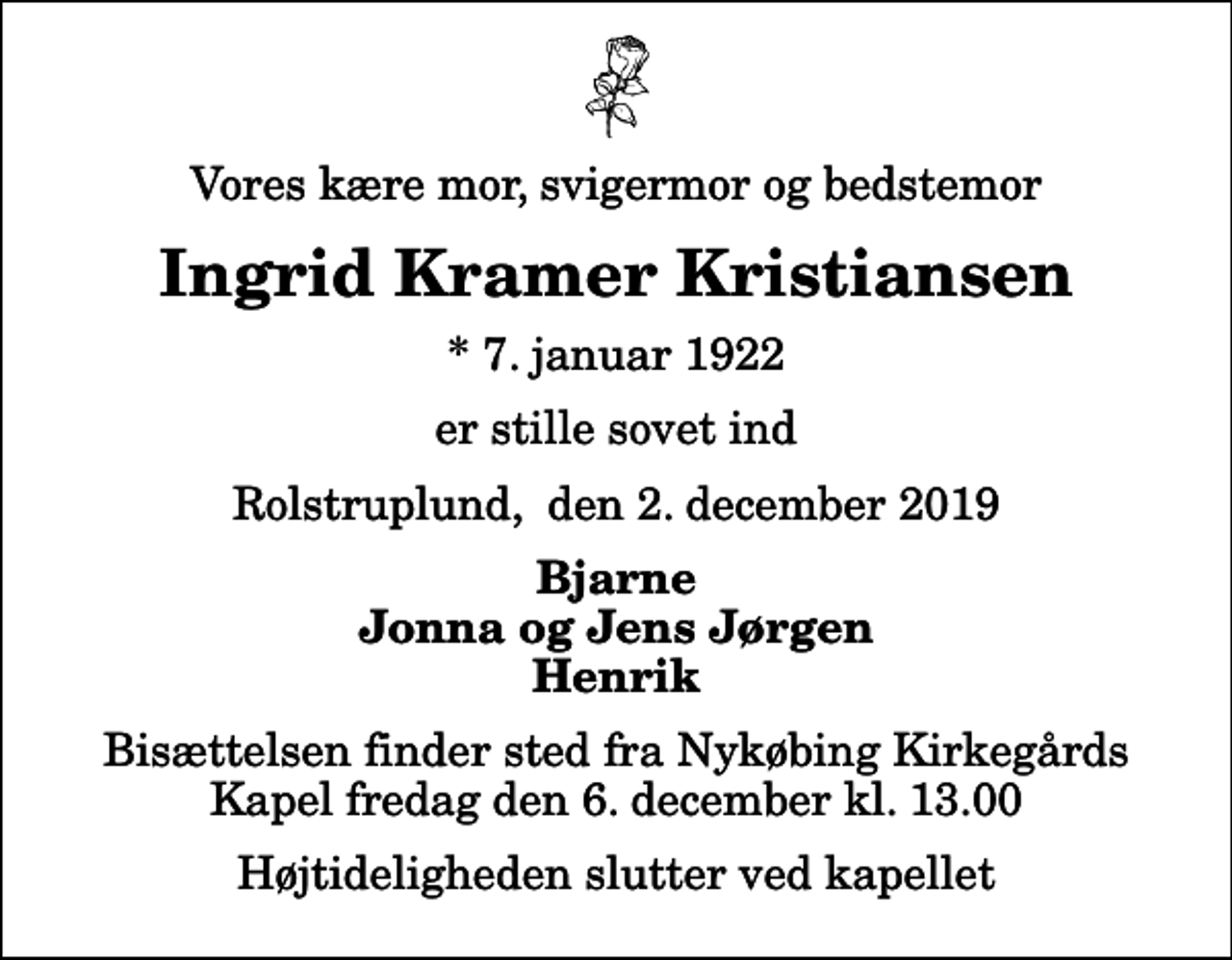 <p>Vores kære mor, svigermor og bedstemor<br />Ingrid Kramer Kristiansen<br />* 7. januar 1922<br />er stille sovet ind<br />Rolstruplund, den 2. december 2019<br />Bjarne Jonna og Jens Jørgen Henrik<br />Bisættelsen finder sted fra Nykøbing Kirkegårds Kapel fredag den 6. december kl. 13.00 Højtideligheden slutter ved kapellet</p>