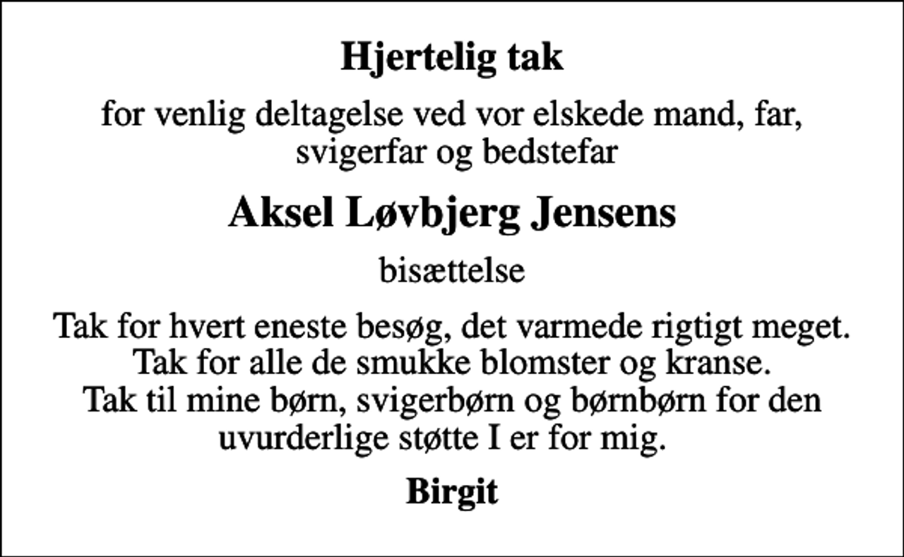<p>Hjertelig tak<br />for venlig deltagelse ved vor elskede mand, far, svigerfar og bedstefar<br />Aksel Løvbjerg Jensens<br />bisættelse<br />Tak for hvert eneste besøg, det varmede rigtigt meget. Tak for alle de smukke blomster og kranse. Tak til mine børn, svigerbørn og børnbørn for den uvurderlige støtte I er for mig.<br />Birgit</p>