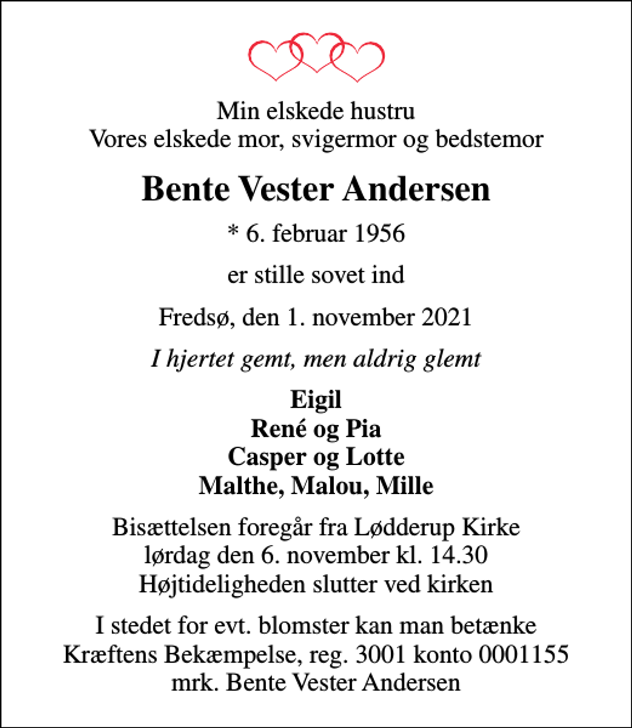 <p>Min elskede hustru Vores elskede mor, svigermor og bedstemor<br />Bente Vester Andersen<br />* 6. februar 1956<br />er stille sovet ind<br />Fredsø, den 1. november 2021<br />I hjertet gemt, men aldrig glemt<br />Eigil René og Pia Casper og Lotte Malthe, Malou, Mille<br />Bisættelsen foregår fra Lødderup Kirke lørdag den 6. november kl. 14.30 Højtideligheden slutter ved kirken<br />I stedet for evt. blomster kan man betænke<br />Kræftens Bekæmpelse reg.3001konto0001155mrk. Bente Vester<br />Andersen</p>