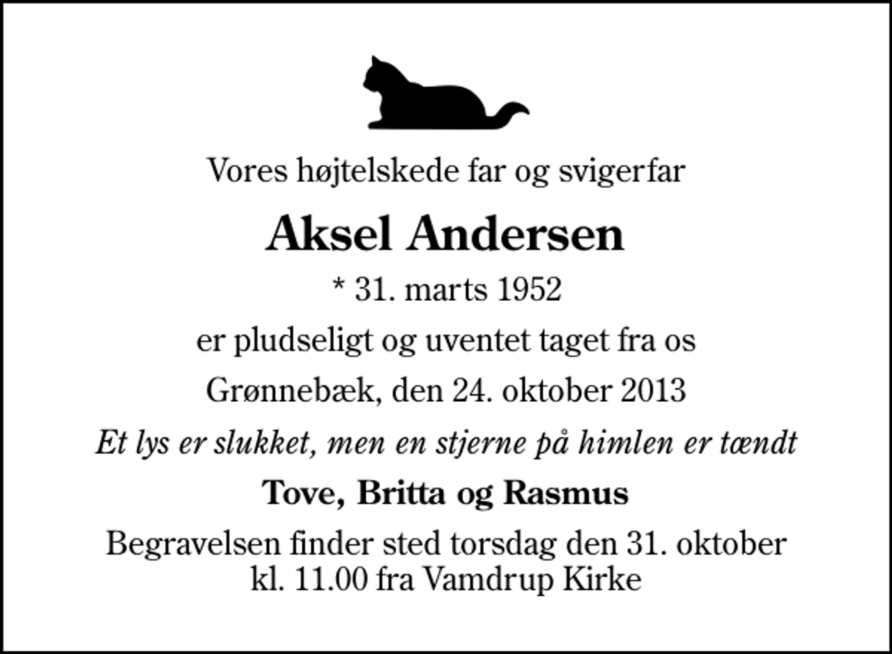 <p>Vores højtelskede far og svigerfar<br />Aksel Andersen<br />* 31. marts 1952<br />er pludseligt og uventet taget fra os<br />Grønnebæk, den 24. oktober 2013<br />Et lys er slukket, men en stjerne på himlen er tændt<br />Tove, Britta og Rasmus<br />Begravelsen finder sted torsdag den 31. oktober kl. 11.00 fra Vamdrup Kirke</p>