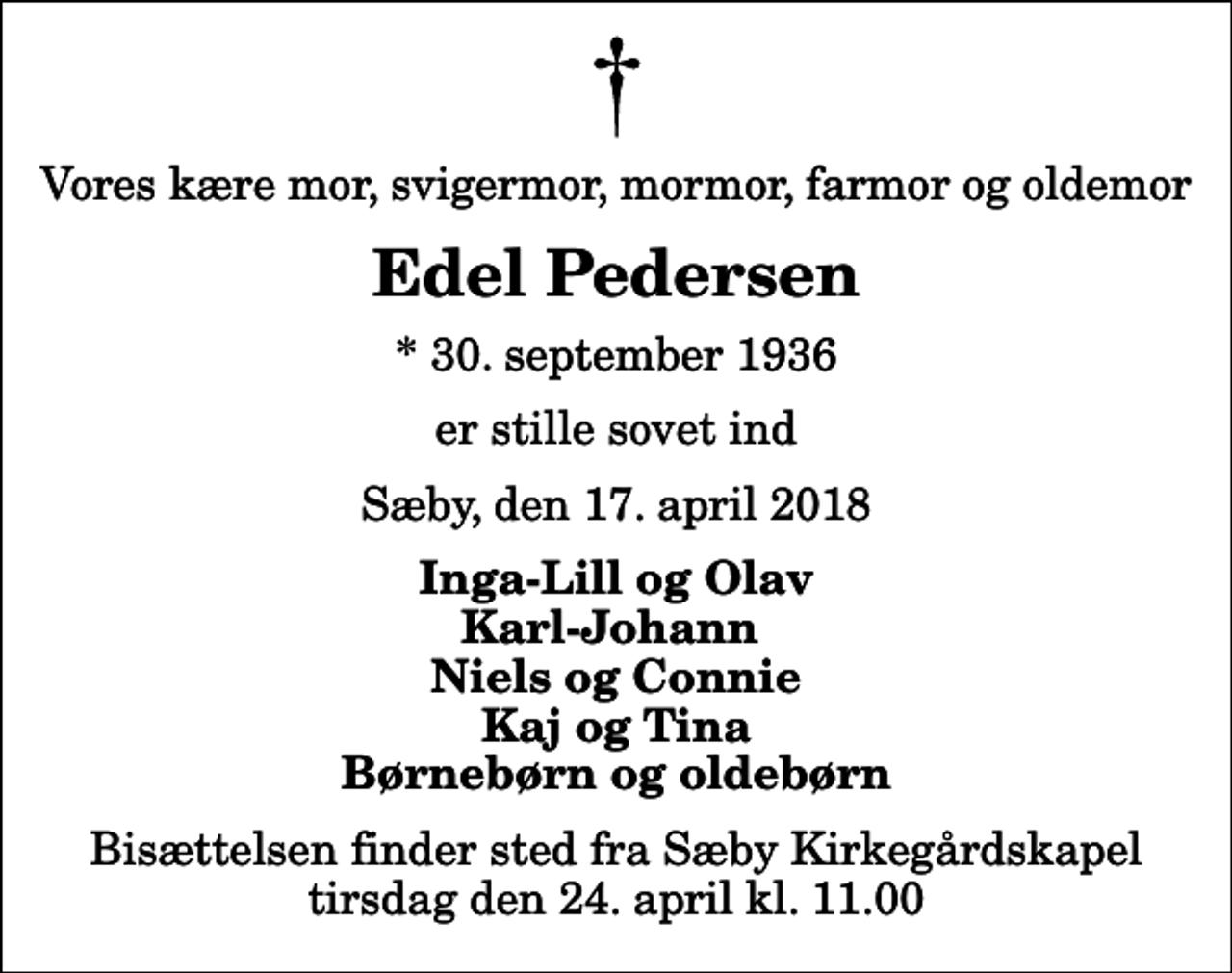 <p>Vores kære mor, svigermor, mormor, farmor og oldemor<br />Edel Pedersen<br />* 30. september 1936<br />er stille sovet ind<br />Sæby, den 17. april 2018<br />Inga-Lill og Olav Karl-Johann Niels og Connie Kaj og Tina Børnebørn og oldebørn<br />Bisættelsen finder sted fra Sæby Kirkegårdskapel tirsdag den 24. april kl. 11.00</p>