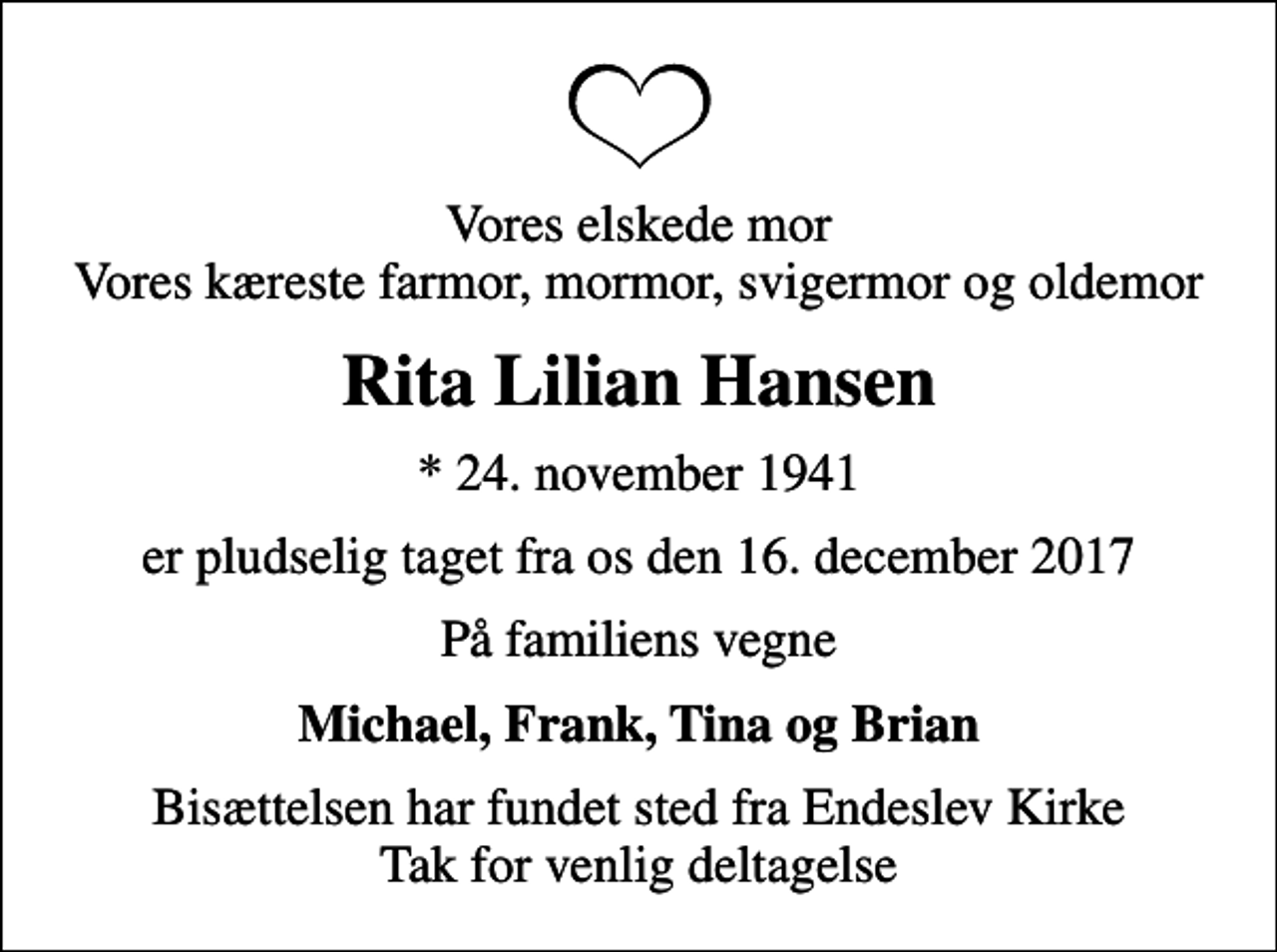 <p>Vores elskede mor Vores kæreste farmor, mormor, svigermor og oldemor<br />Rita Lilian Hansen<br />* 24. november 1941<br />er pludselig taget fra os den 16. december 2017<br />På familiens vegne<br />Michael, Frank, Tina og Brian<br />Bisættelsen har fundet sted fra Endeslev Kirke Tak for venlig deltagelse</p>
