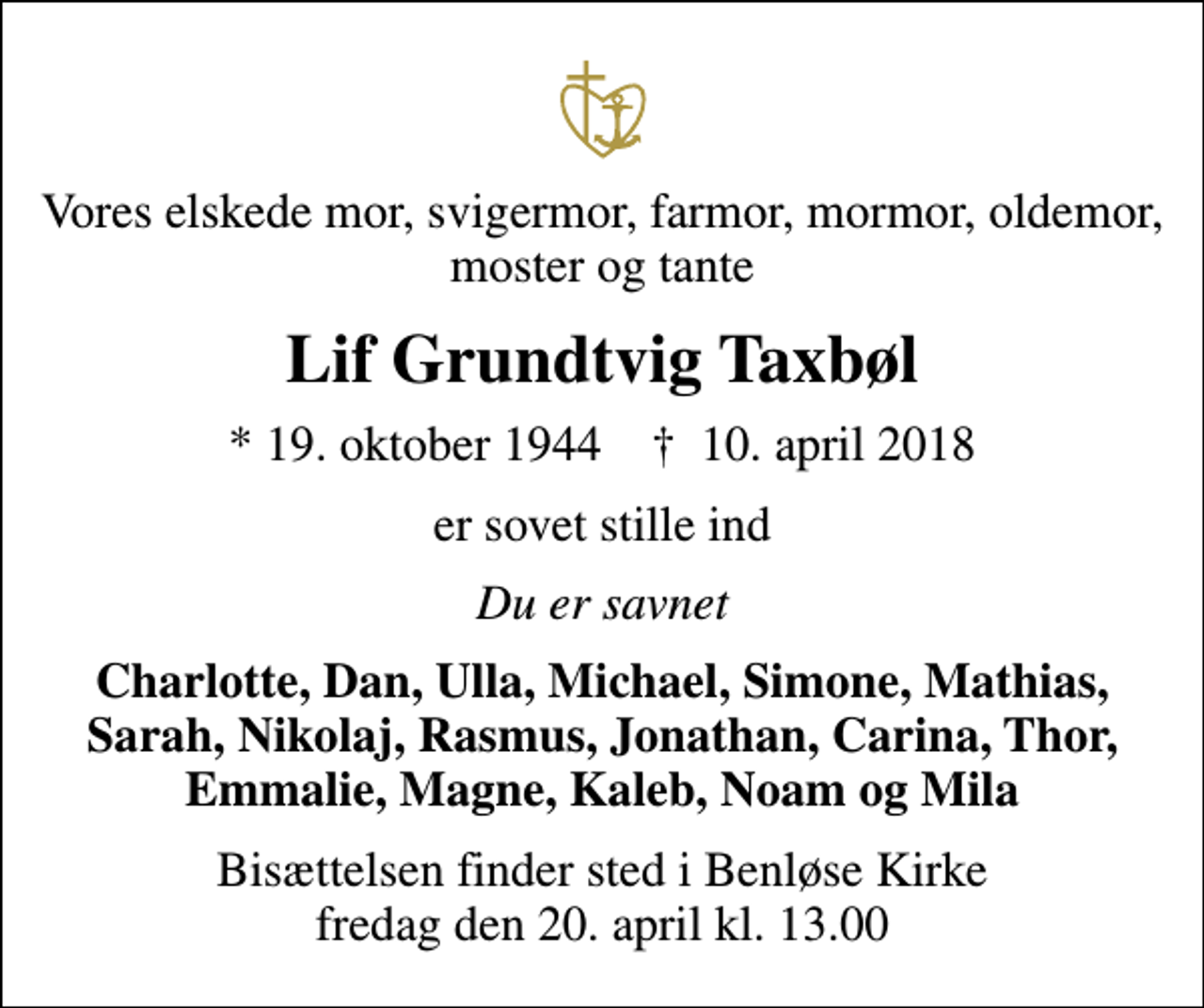 <p>Vores elskede mor, svigermor, farmor, mormor, oldemor, moster og tante<br />Lif Grundtvig Taxbøl<br />* 19. oktober 1944 ✝ 10. april 2018<br />er sovet stille ind<br />Du er savnet<br />Charlotte, Dan, Ulla, Michael, Simone, Mathias, Sarah, Nikolaj, Rasmus, Jonathan, Carina, Thor, Emmalie, Magne, Kaleb, Noam og Mila<br />Bisættelsen finder sted i Benløse Kirke fredag den 20. april kl. 13.00</p>