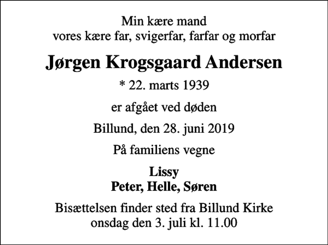 <p>Min kære mand vores kære far, svigerfar, farfar og morfar<br />Jørgen Krogsgaard Andersen<br />* 22. marts 1939<br />er afgået ved døden<br />Billund, den 28. juni 2019<br />På familiens vegne<br />Lissy Peter, Helle, Søren<br />Bisættelsen finder sted fra Billund Kirke onsdag den 3. juli kl. 11.00</p>