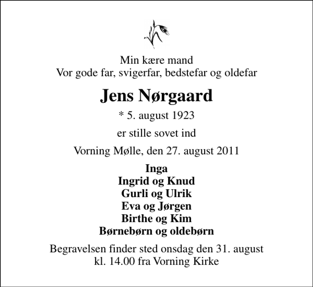 <p>Min kære mand Vor gode far, svigerfar, bedstefar og oldefar<br />Jens Nørgaard<br />* 5. august 1923<br />er stille sovet ind<br />Vorning Mølle, den 27. august 2011<br />Inga Ingrid og Knud Gurli og Ulrik Eva og Jørgen Birthe og Kim Børnebørn og oldebørn<br />Begravelsen finder sted onsdag den 31. august kl. 14.00 fra Vorning Kirke</p>