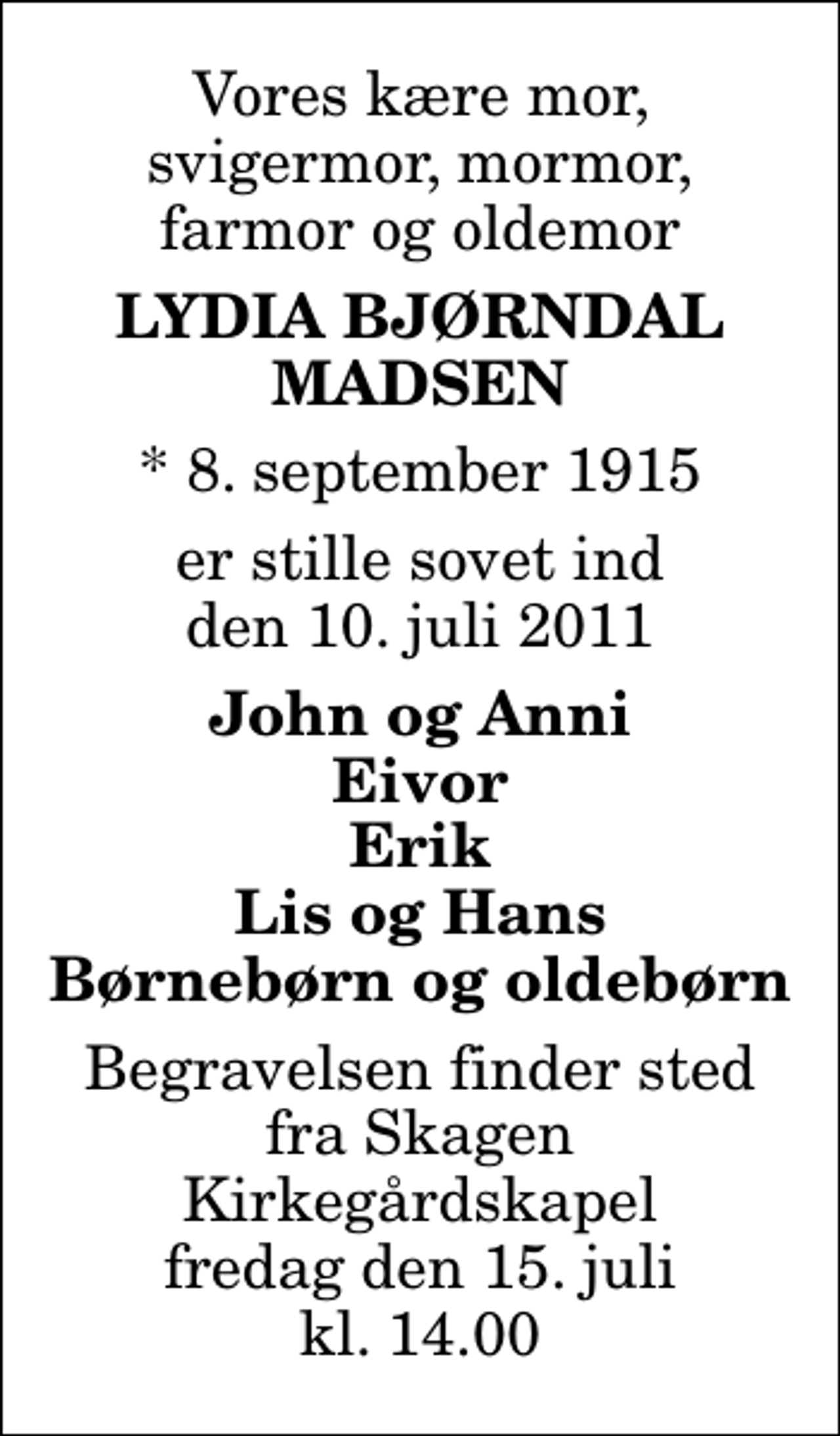 <p>Vores kære mor, svigermor, mormor, farmor og oldemor<br />Lydia Bjørndal Madsen<br />* 8. september 1915<br />er stille sovet ind den 10. juli 2011<br />John og Anni Eivor Erik Lis og Hans Børnebørn og oldebørn<br />Begravelsen finder sted fra Skagen Kirkegårdskapel fredag den 15. juli kl. 14.00</p>