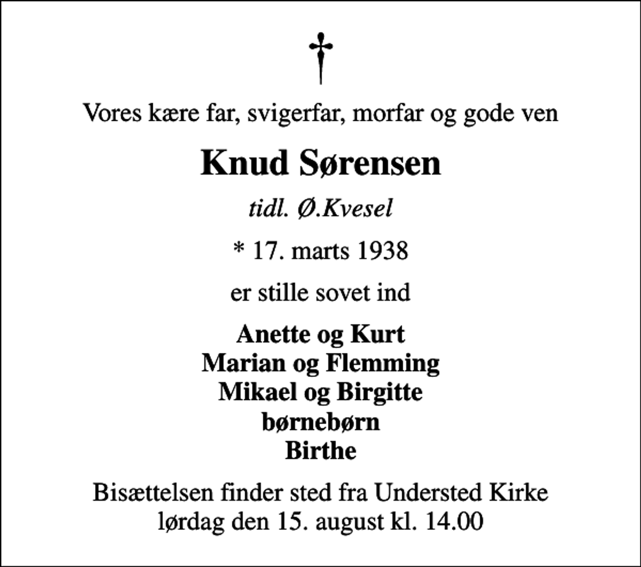 <p>Vores kære far, svigerfar, morfar og gode ven<br />Knud Sørensen<br />tidl. Ø.Kvesel<br />* 17. marts 1938<br />er stille sovet ind<br />Anette og Kurt Marian og Flemming Mikael og Birgitte børnebørn Birthe<br />Bisættelsen finder sted fra Understed Kirke lørdag den 15. august kl. 14.00</p>