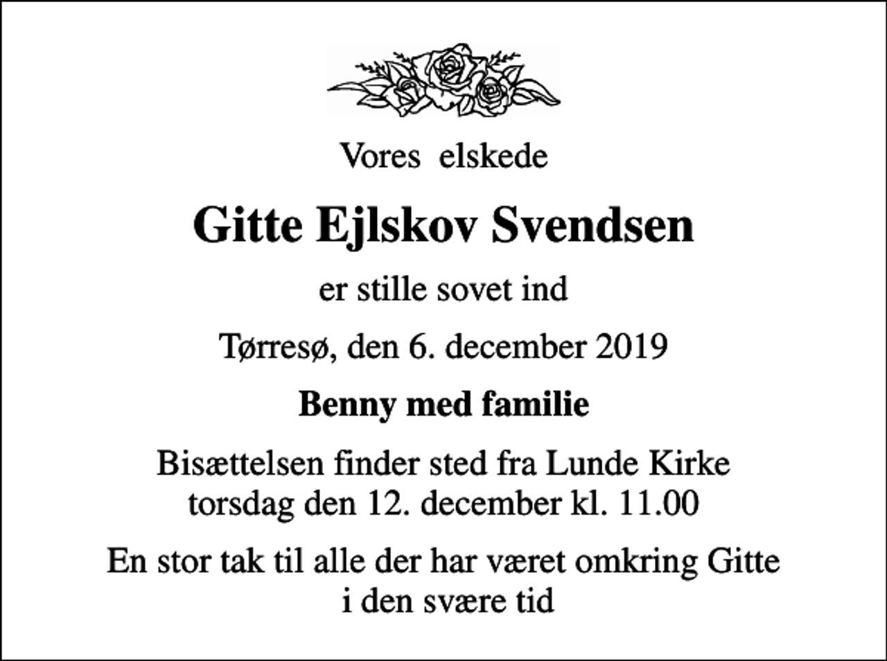 <p>Vores elskede<br />Gitte Ejlskov Svendsen<br />er stille sovet ind<br />Tørresø, den 6. december 2019<br />Benny med familie<br />Bisættelsen finder sted fra Lunde Kirke torsdag den 12. december kl. 11.00<br />En stor tak til alle der har været omkring Gitte i den svære tid</p>
