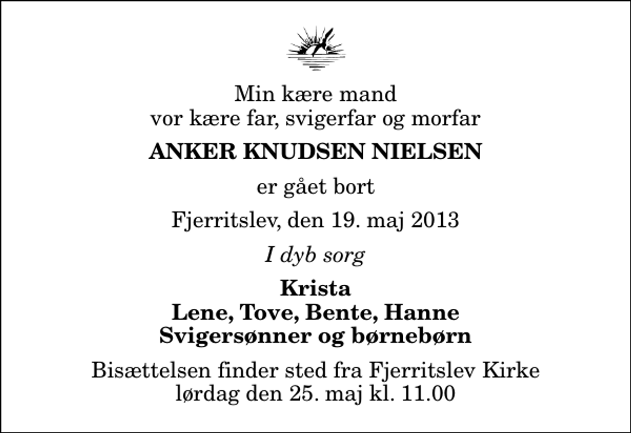 <p>Min kære mand vor kære far, svigerfar og morfar<br />Anker Knudsen Nielsen<br />er gået bort<br />Fjerritslev, den 19. maj 2013<br />I dyb sorg<br />Krista Lene, Tove, Bente, Hanne Svigersønner og børnebørn<br />Bisættelsen finder sted fra Fjerritslev Kirke lørdag den 25. maj kl. 11.00</p>