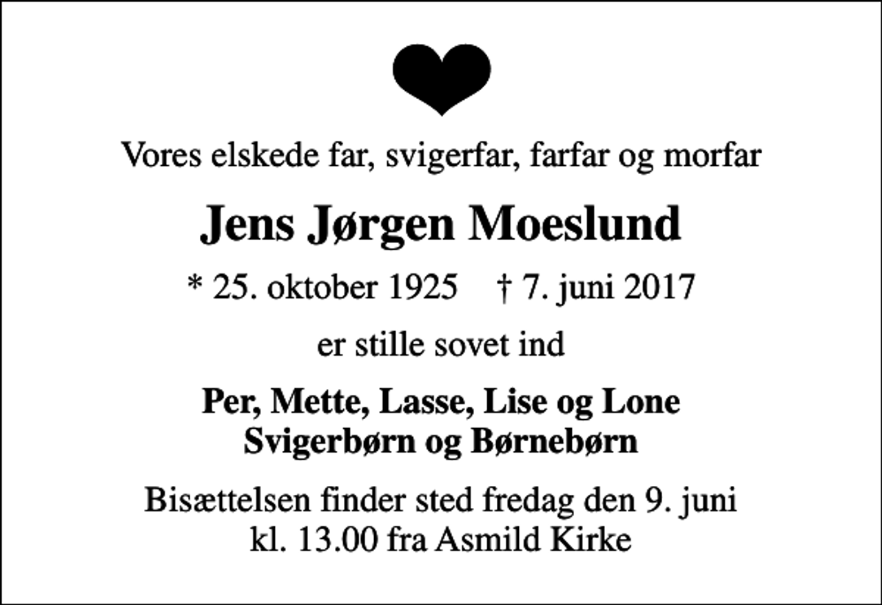 <p>Vores elskede far, svigerfar, farfar og morfar<br />Jens Jørgen Moeslund<br />* 25. oktober 1925 ✝ 7. juni 2017<br />er stille sovet ind<br />Per, Mette, Lasse, Lise og Lone Svigerbørn og Børnebørn<br />Bisættelsen finder sted fredag den 9. juni kl. 13.00 fra Asmild Kirke</p>