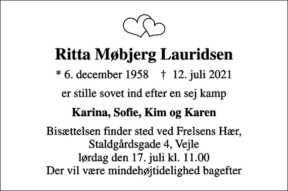 <p>Ritta Møbjerg Lauridsen<br />* 6. december 1958 ✝ 12. juli 2021<br />er stille sovet ind efter en sej kamp<br />Karina, Sofie, Kim og Karen<br />Bisættelsen finder sted ved Frelsens Hær, Staldgårdsgade 4, Vejle lørdag den 17. juli kl. 11.00 Der vil være mindehøjtidelighed bagefter</p>