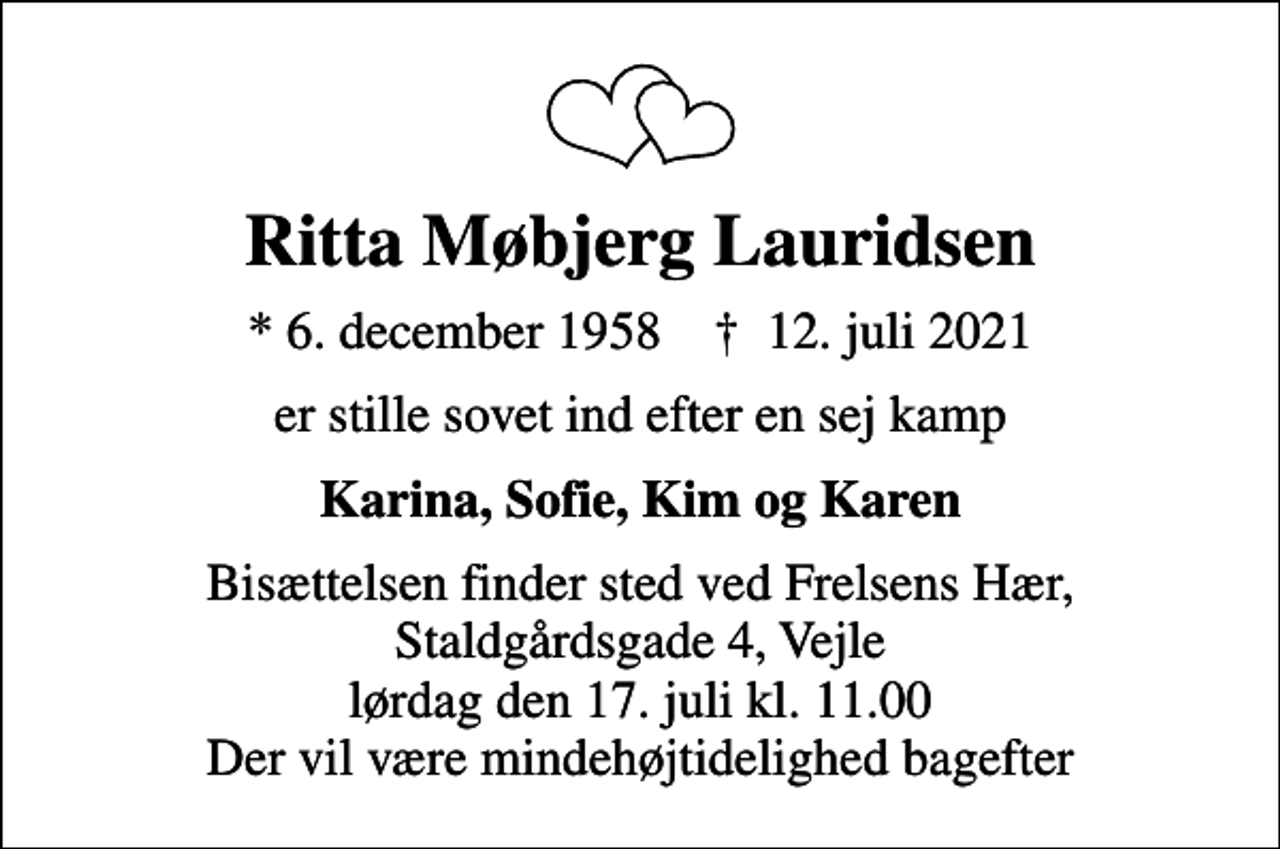 <p>Ritta Møbjerg Lauridsen<br />* 6. december 1958 ✝ 12. juli 2021<br />er stille sovet ind efter en sej kamp<br />Karina, Sofie, Kim og Karen<br />Bisættelsen finder sted ved Frelsens Hær, Staldgårdsgade 4, Vejle lørdag den 17. juli kl. 11.00 Der vil være mindehøjtidelighed bagefter</p>