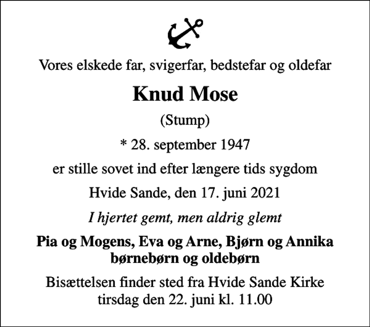 <p>Vores elskede far, svigerfar, bedstefar og oldefar<br />Knud Mose<br />(Stump)<br />* 28. september 1947<br />er stille sovet ind efter længere tids sygdom<br />Hvide Sande, den 17. juni 2021<br />I hjertet gemt, men aldrig glemt<br />Pia og Mogens, Eva og Arne, Bjørn og Annika børnebørn og oldebørn<br />Bisættelsen finder sted fra Hvide Sande Kirke tirsdag den 22. juni kl. 11.00</p>