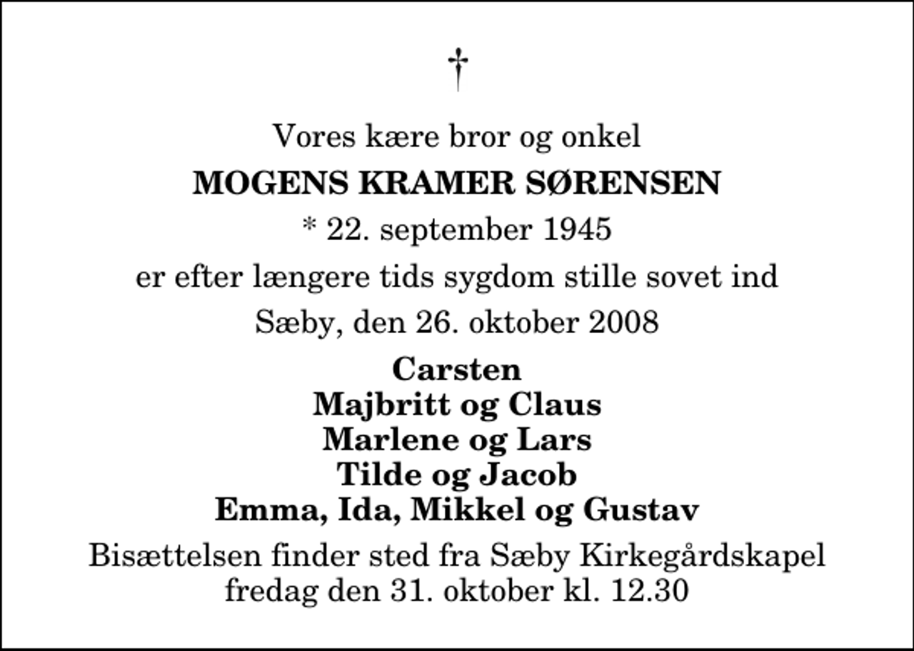 <p>Vores kære bror og onkel<br />Mogens Kramer Sørensen<br />* 22. september 1945<br />er efter længere tids sygdom stille sovet ind<br />Sæby, den 26. oktober 2008<br />Carsten Majbritt og Claus Marlene og Lars Tilde og Jacob Emma, Ida, Mikkel og Gustav<br />Bisættelsen finder sted fra Sæby Kirkegårdskapel fredag den 31. oktober kl. 12.30</p>