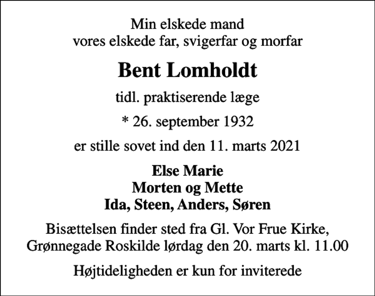 <p>Min elskede mand vores elskede far, svigerfar og morfar<br />Bent Lomholdt<br />tidl. praktiserende læge<br />* 26. september 1932<br />er stille sovet ind den 11. marts 2021<br />Else Marie Morten og Mette Ida, Steen, Anders, Søren<br />Bisættelsen finder sted fra Gl. Vor Frue Kirke, Grønnegade Roskilde lørdag den 20. marts kl. 11.00<br />Højtideligheden er kun for inviterede</p>