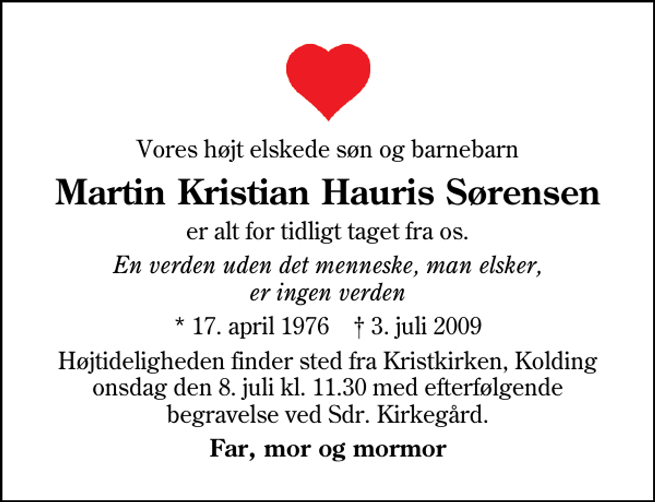 <p>Vores højt elskede søn og barnebarn<br />Martin Kristian Hauris Sørensen<br />er alt for tidligt taget fra os.<br />En verden uden det menneske, man elsker, er ingen verden<br />* 17. april 1976 3. juli 2009<br />Højtideligheden finder sted fra Kristkirken, Kolding onsdag den 8. juli kl. 11.30 med efterfølgende begravelse ved Sdr. Kirkegård.<br />Far, mor og mormor</p>