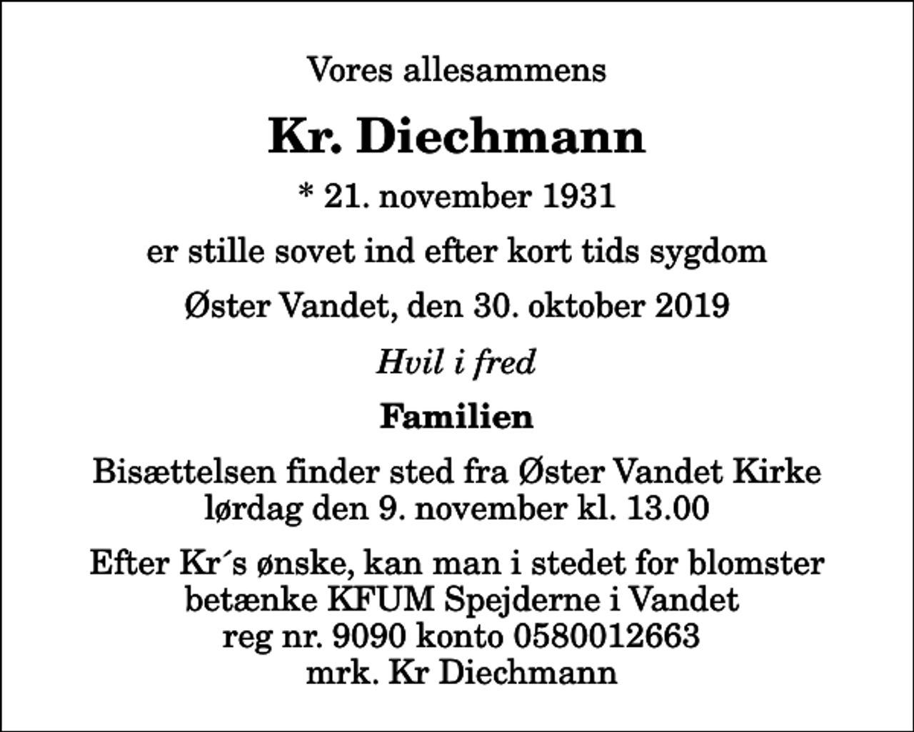<p>Vores allesammens<br />Kr. Diechmann<br />* 21. november 1931<br />er stille sovet ind efter kort tids sygdom<br />Øster Vandet, den 30. oktober 2019<br />Hvil i fred<br />Familien<br />Bisættelsen finder sted fra Øster Vandet Kirke lørdag den 9. november kl. 13.00 Efter Kr´s ønske, kan man i stedet for blomster betænke KFUM Spejderne i Vandet reg nr. 9090 konto 0580012663 mrk. Kr Diechmann</p>
