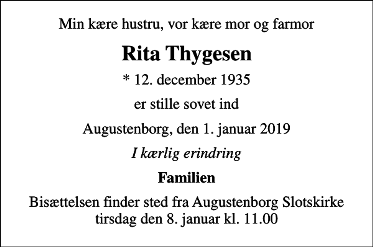 <p>Min kære hustru, vor kære mor og farmor<br />Rita Thygesen<br />* 12. december 1935<br />er stille sovet ind<br />Augustenborg, den 1. januar 2019<br />I kærlig erindring<br />Familien<br />Bisættelsen finder sted fra Augustenborg Slotskirke tirsdag den 8. januar kl. 11.00</p>
