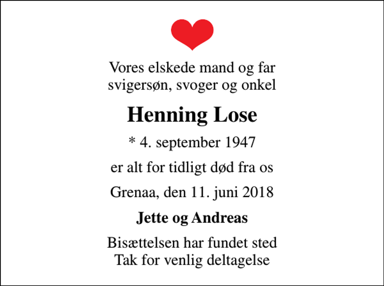 <p>Vores elskede mand og far svigersøn, svoger og onkel<br />Henning Lose<br />* 4. september 1947<br />er alt for tidligt død fra os<br />Grenaa, den 11. juni 2018<br />Jette og Andreas<br />Bisættelsen har fundet sted Tak for venlig deltagelse</p>