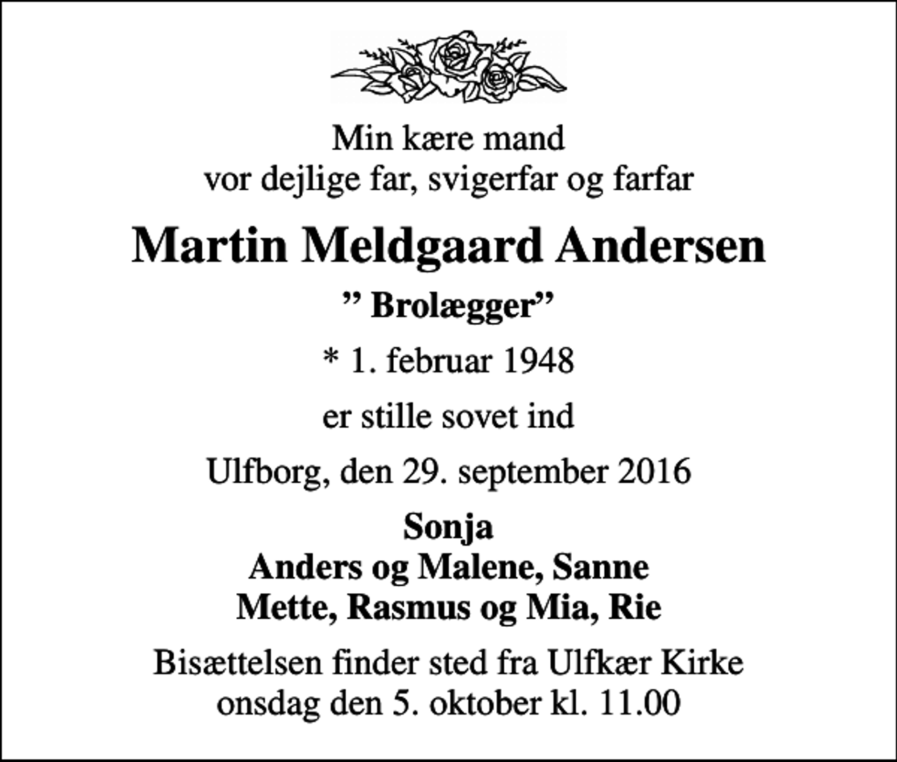 <p>Min kære mand vor dejlige far, svigerfar og farfar<br />Martin Meldgaard Andersen<br />Brolægger<br />* 1. februar 1948<br />er stille sovet ind<br />Ulfborg, den 29. september 2016<br />Sonja Anders og Malene, Sanne Mette, Rasmus og Mia, Rie<br />Bisættelsen finder sted fra Ulfkær Kirke onsdag den 5. oktober kl. 11.00</p>