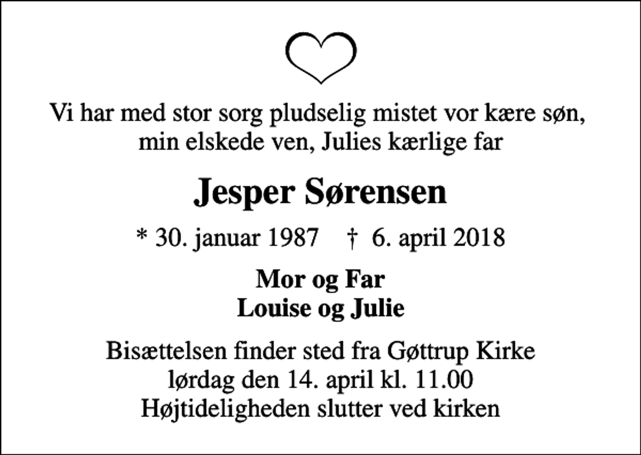 <p>Vi har med stor sorg pludselig mistet vor kære søn, min elskede ven, Julies kærlige far<br />Jesper Sørensen<br />* 30. januar 1987 ✝ 6. april 2018<br />Mor og Far Louise og Julie<br />Bisættelsen finder sted fra Gøttrup Kirke lørdag den 14. april kl. 11.00 Højtideligheden slutter ved kirken</p>