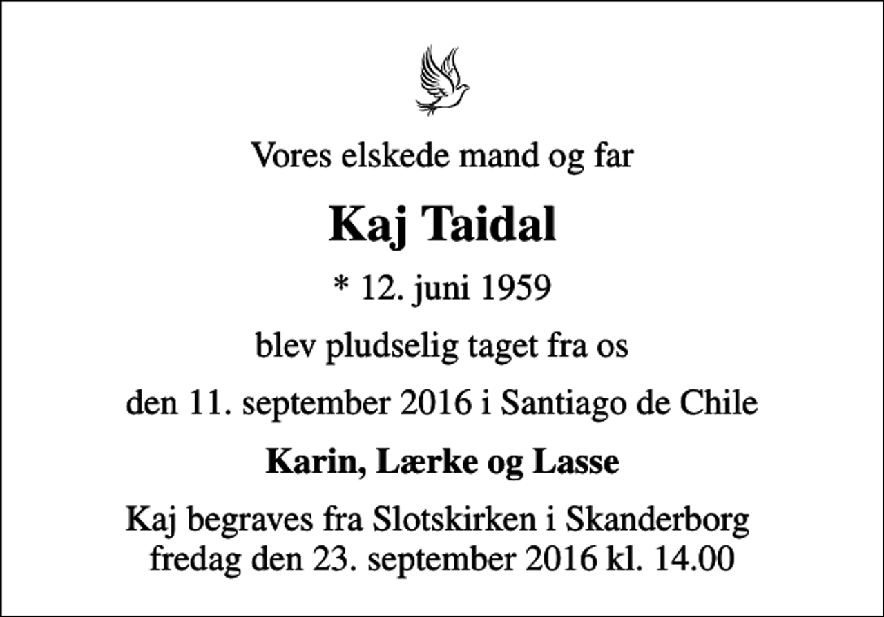 <p>Vores elskede mand og far<br />Kaj Taidal<br />* 12. juni 1959<br />blev pludselig taget fra os<br />den 11. september 2016 i Santiago de Chile<br />Karin, Lærke og Lasse<br />Kaj begraves fra Slotskirken i Skanderborg fredag den 23. september 2016 kl. 14.00</p>