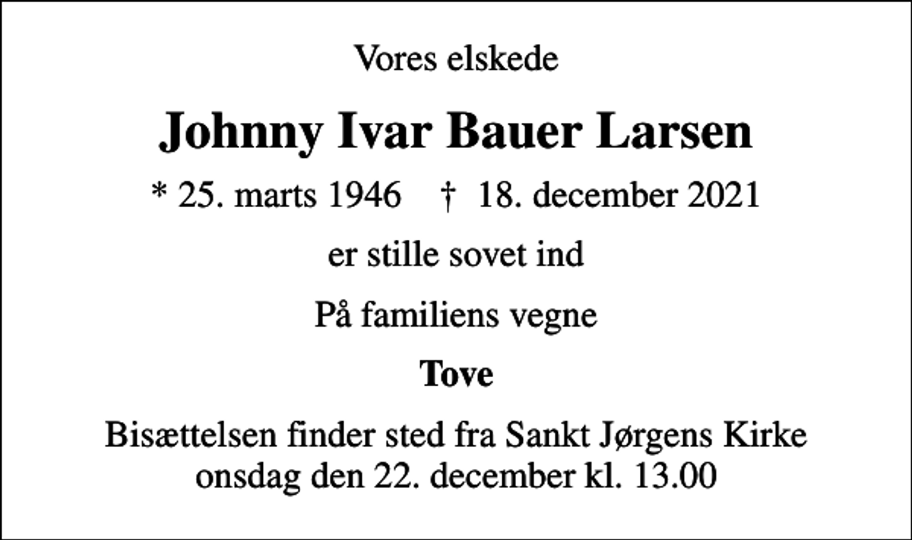 <p>Vores elskede<br />Johnny Ivar Bauer Larsen<br />* 25. marts 1946 ✝ 18. december 2021<br />er stille sovet ind<br />På familiens vegne<br />Tove<br />Bisættelsen finder sted fra Sankt Jørgens Kirke onsdag den 22. december kl. 13.00</p>