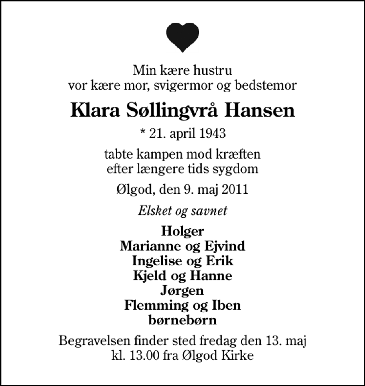 <p>Min kære hustru vor kære mor, svigermor og bedstemor<br />Klara Søllingvrå Hansen<br />* 21. april 1943<br />tabte kampen mod kræften efter længere tids sygdom<br />Ølgod, den 9. maj 2011<br />Elsket og savnet<br />Holger Marianne og Ejvind Ingelise og Erik Kjeld og Hanne Jørgen Flemming og Iben børnebørn<br />Begravelsen finder sted fredag den 13. maj kl. 13.00 fra Ølgod Kirke</p>
