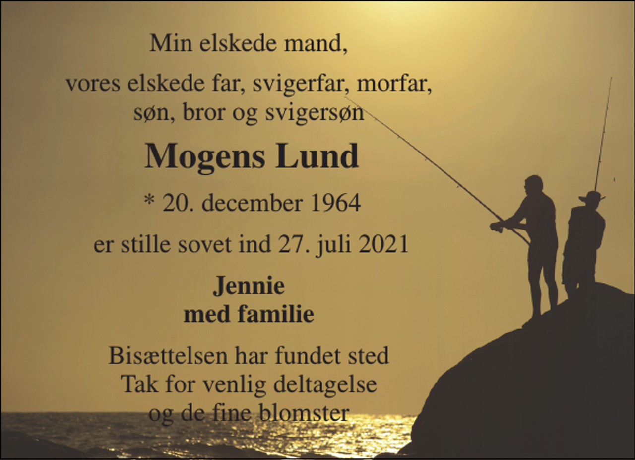 <p>Min elskede mand,<br />vores elskede far, svigerfar, morfar, søn, bror og svigersøn<br />Mogens Lund​<br />*​ 20. december 1964<br />er stille sovet ind 27. juli 2021<br />Jennie med familie<br />Bisættelsen har fundet sted Tak for venlig deltagelse og de fine blomster</p>