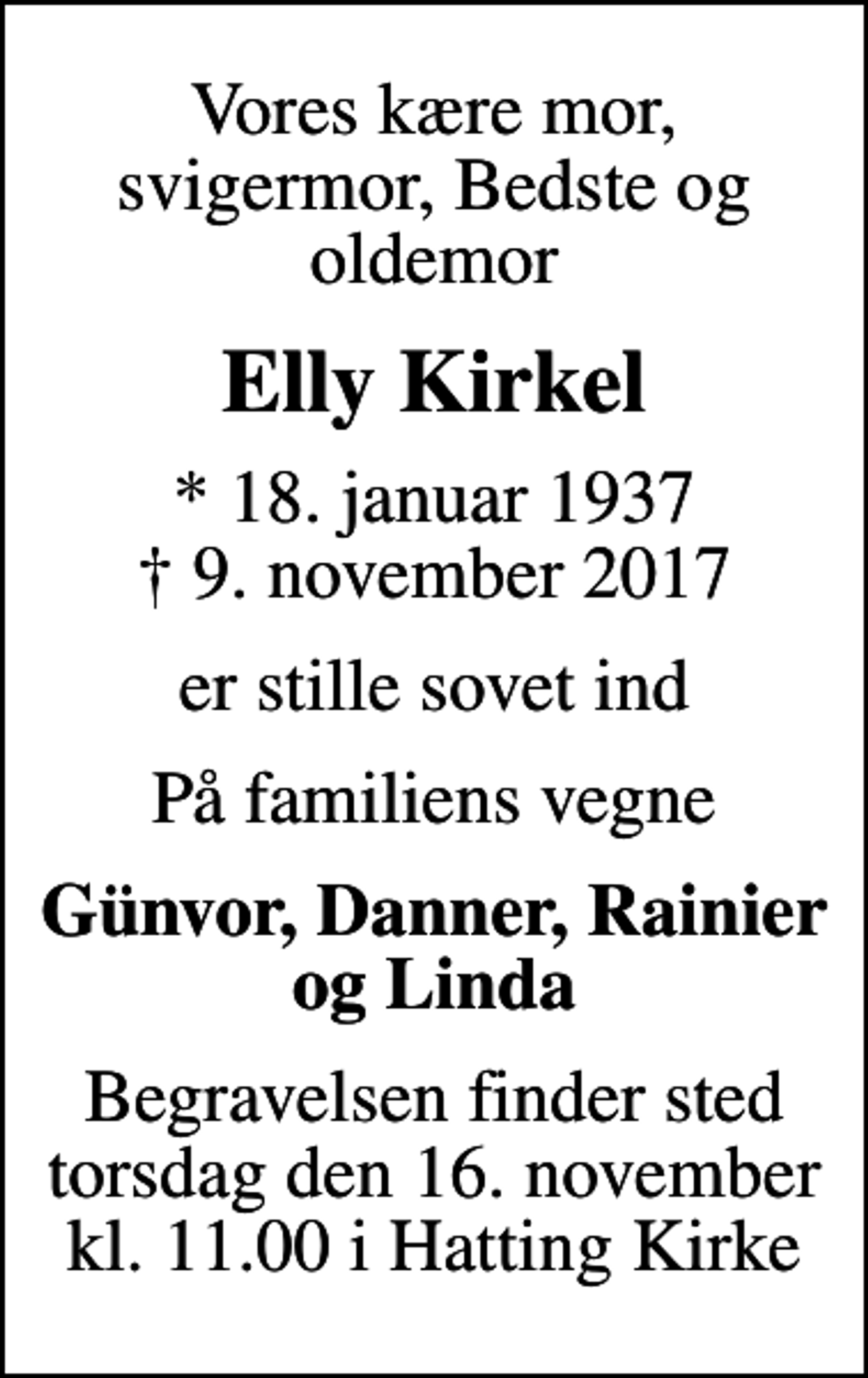 <p>Vores kære mor, svigermor, Bedste og oldemor<br />Elly Kirkel<br />* 18. januar 1937<br />✝ 9. november 2017<br />er stille sovet ind<br />På familiens vegne<br />Günvor, Danner, Rainier og Linda<br />Begravelsen finder sted torsdag den 16. november kl. 11.00 i Hatting Kirke</p>