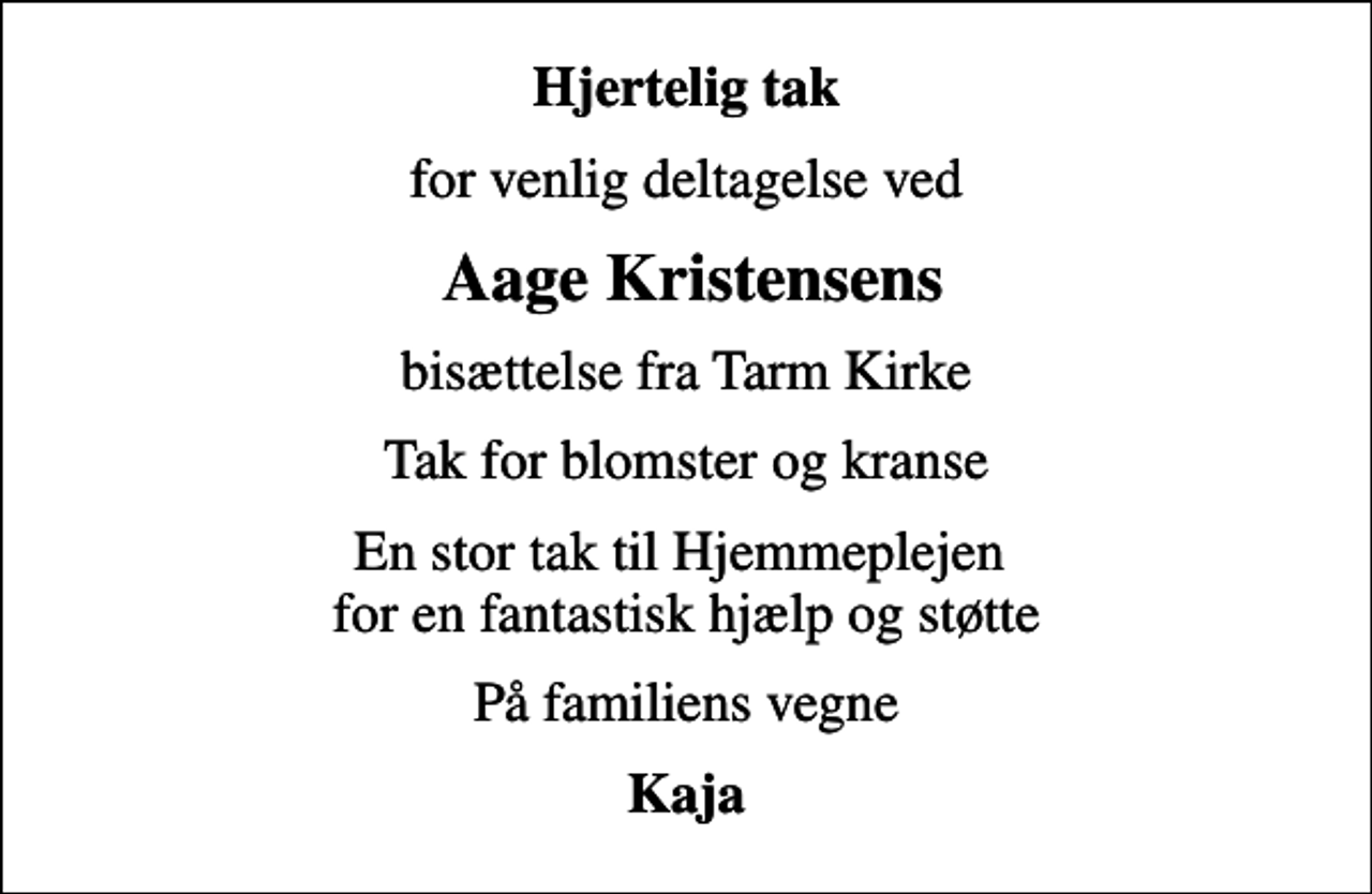 <p>Hjertelig tak<br />for venlig deltagelse ved<br />Aage Kristensens<br />bisættelse fra Tarm Kirke<br />Tak for blomster og kranse<br />En stor tak til Hjemmeplejen for en fantastisk hjælp og støtte<br />På familiens vegne<br />Kaja</p>