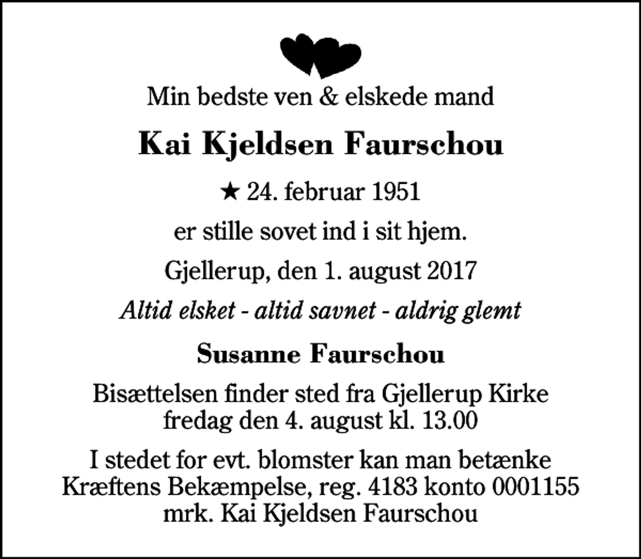 <p>Min bedste ven &amp; elskede mand<br />Kai Kjeldsen Faurschou<br />* 24. februar 1951<br />er stille sovet ind i sit hjem.<br />Gjellerup, den 1. august 2017<br />Altid elsket - altid savnet - aldrig glemt<br />Susanne Faurschou<br />Bisættelsen finder sted fra Gjellerup Kirke fredag den 4. august kl. 13.00<br />I stedet for evt. blomster kan man betænke<br />Kræftens Bekæmpelse reg.4183konto0001155mrk. Kai Kjeldsen<br />Faurschou</p>