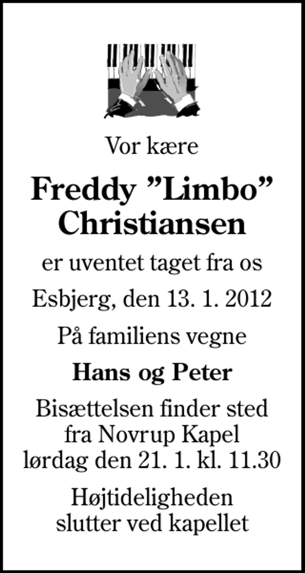 <p>Vor kære<br />Freddy Limbo Christiansen<br />er uventet taget fra os<br />Esbjerg, den 13. 1. 2012<br />På familiens vegne<br />Hans og Peter<br />Bisættelsen finder sted fra Novrup Kapel lørdag den 21. 1. kl. 11.30<br />Højtideligheden slutter ved kapellet</p>