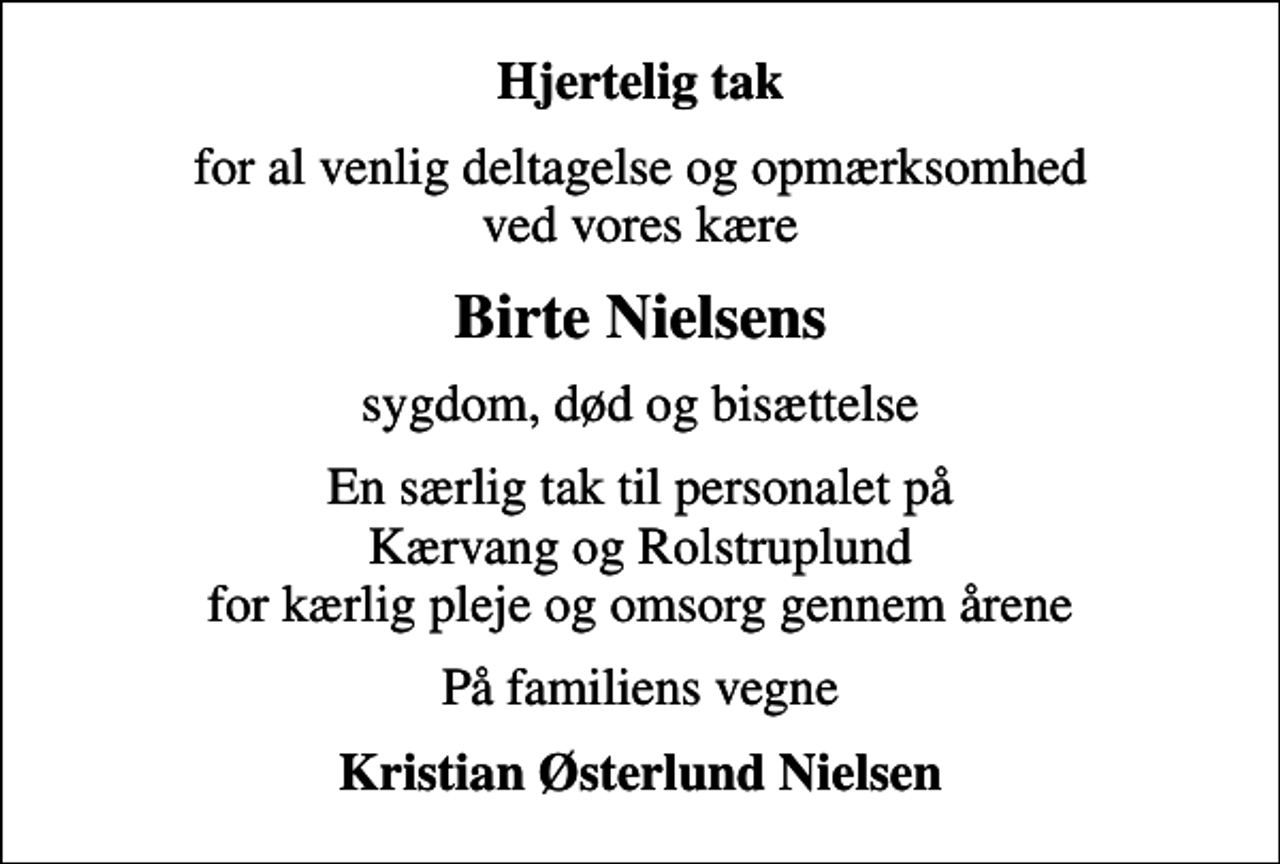 <p>Hjertelig tak<br />for al venlig deltagelse og opmærksomhed ved vores kære<br />Birte Nielsens<br />sygdom, død og bisættelse<br />En særlig tak til personalet på Kærvang og Rolstruplund for kærlig pleje og omsorg gennem årene<br />På familiens vegne<br />Kristian Østerlund Nielsen</p>