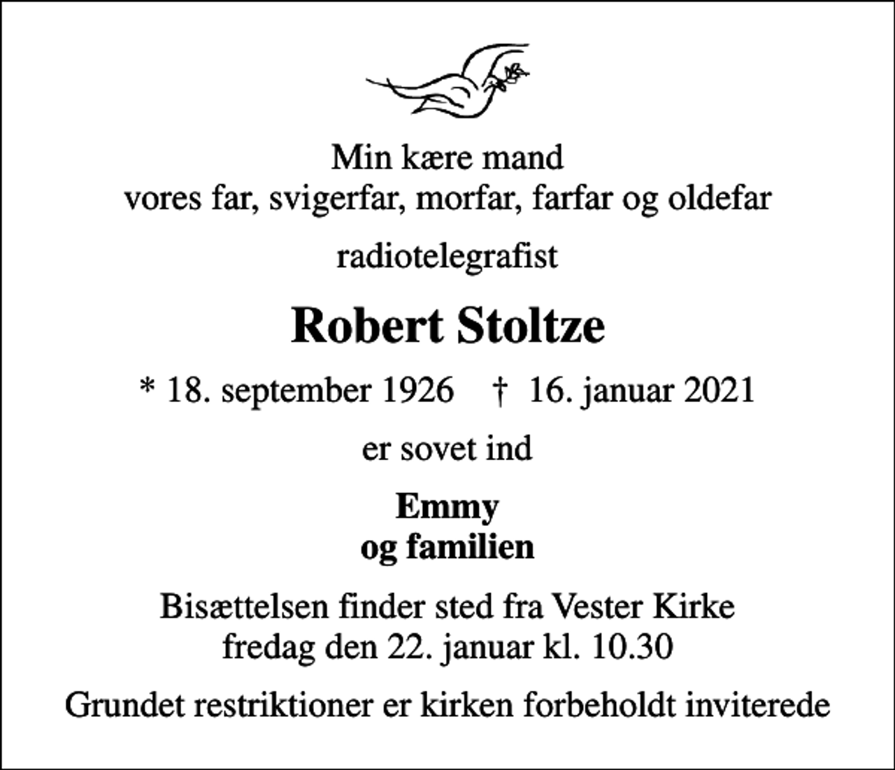 <p>Min kære mand vores far, svigerfar, morfar, farfar og oldefar<br />radiotelegrafist<br />Robert Stoltze<br />* 18. september 1926 ✝ 16. januar 2021<br />er sovet ind<br />Emmy og familien<br />Bisættelsen finder sted fra Vester Kirke fredag den 22. januar kl. 10.30<br />Grundet restriktioner er kirken forbeholdt inviterede</p>