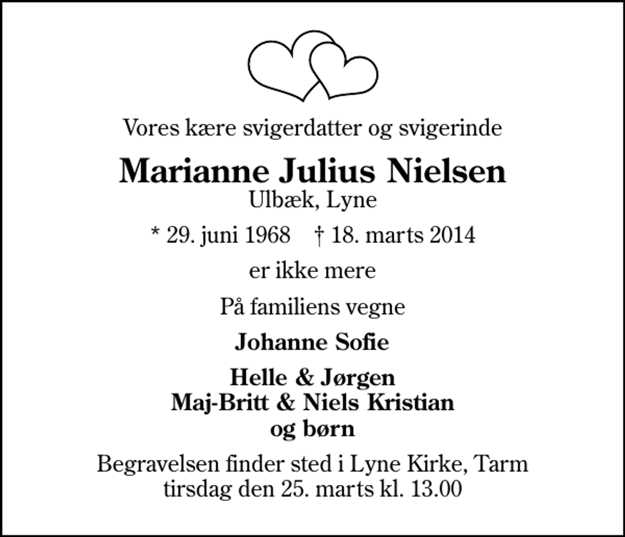 <p>Vores kære svigerdatter og svigerinde<br />Marianne Julius Nielsen<br />Ulbæk, Lyne<br />* 29. juni 1968 ✝ 18. marts 2014<br />er ikke mere<br />På familiens vegne<br />Johanne Sofie<br />Begravelsen finder sted i Lyne Kirke, Tarm tirsdag den 25. marts kl. 13.00</p>