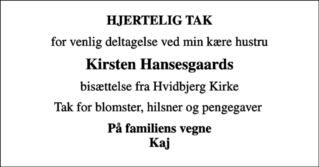 <p>HJERTELIG TAK<br />for venlig deltagelse ved min kære hustru<br />Kirsten Hansesgaards<br />bisættelse fra Hvidbjerg Kirke<br />Tak for blomster, hilsner og pengegaver<br />På familiens vegne Kaj</p>