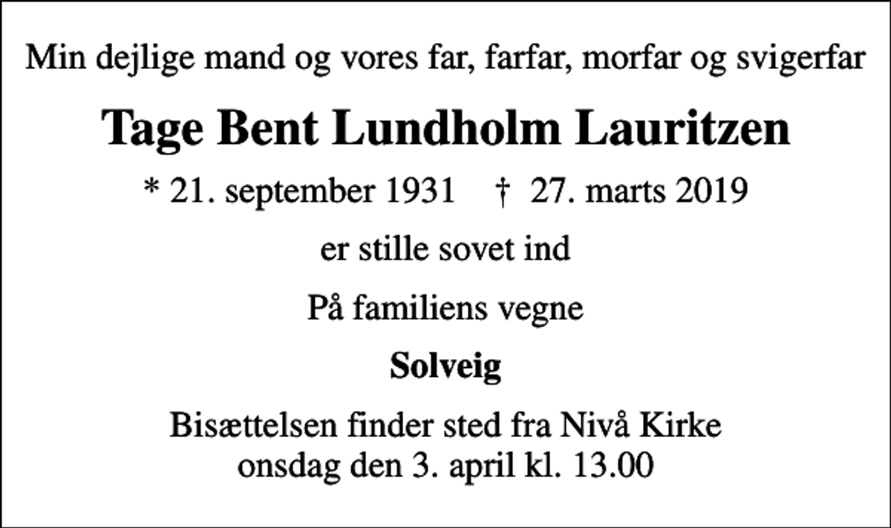 <p>Min dejlige mand og vores far, farfar, morfar og svigerfar<br />Tage Bent Lundholm Lauritzen<br />* 21. september 1931 ✝ 27. marts 2019<br />er stille sovet ind<br />På familiens vegne<br />Solveig<br />Bisættelsen finder sted fra Nivå Kirke onsdag den 3. april kl. 13.00</p>
